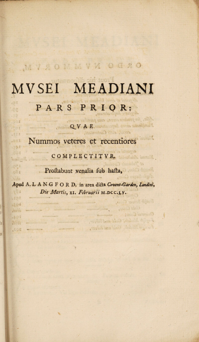 MV SEI PARS PRIOR: r - . a CLV A E Nummos veteres et recentiores . : 'l /’• • COMPLECTIT VII. Proflabunt venalia fub hafta, . ... - — ^ < 7 Apud A.LANGFORD, in area didia Cogent-Gardent Londinii Die Martis, xi. Februarii m.dcc.lv.