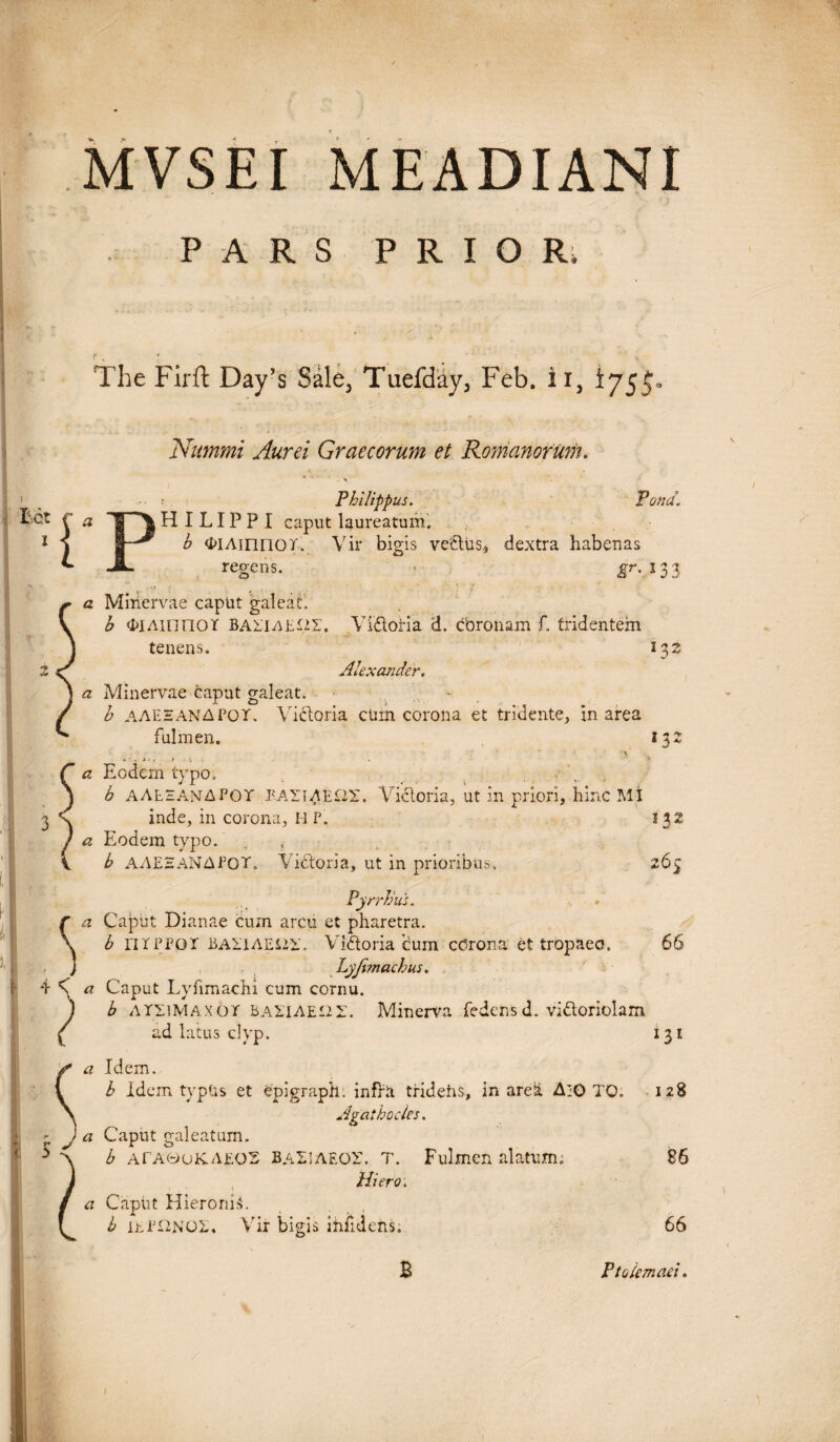 MVSEI MEADIANI PARS PRIOR, The Firft Day’s Sale, Tuefday, Feb. i i, i755' 'Nummi Aurei Graecorum et Romanorum. Mt i rp Philippus. Tona„ H I LIP P I caput laureatum. h <DlAinnor. Vir bigis vetius., dextra habenas regens. gr. i 3 3 a Minervae captit galeati b 4>iAinnor baiiae^z. Vidoria d. coronam f. tridentem tenens. 132 3 c' Alexander« ^ Minervae caput galeat. b aaeeanapot. Victoria ctnn corona et tridente, in area fulmen. 132 \ S a Eodem tvpo. b AAEEANAPOT PATTAEOr. Victoria, ut in priori, hinc MI 3 \ inde, in corona, H P. 132 ) a Eodem typo. V b A A E 2 AN A P 0 T. Vidoria, ut in prioribus, 2 65 Pyrrhus. a Caput Dianae curn arcu et pharetra. b 171 PPGr BAHAEi2i\ Vidoria cum cdrona et tropaeo. 66 Lyfonachus. 4 's a Caput Lyhmachi cum cornu. b ATXiMAXor BAIlAEiir. Minerva fedensd. vidoriolam ad latus clyp. 131 a Idem. b Idem typUs et epigraph. infra tridens, in area A:0 TO. 128 Agathocles. - J a Caput galeatum. h ATAeuKAEOS baLIAEOX, t. Fulmen alatum; 86 Hiero. a Capiit Hieronis. i b ihPHNOL, Vir bigis inlldens. B 66 Ptolemaei.