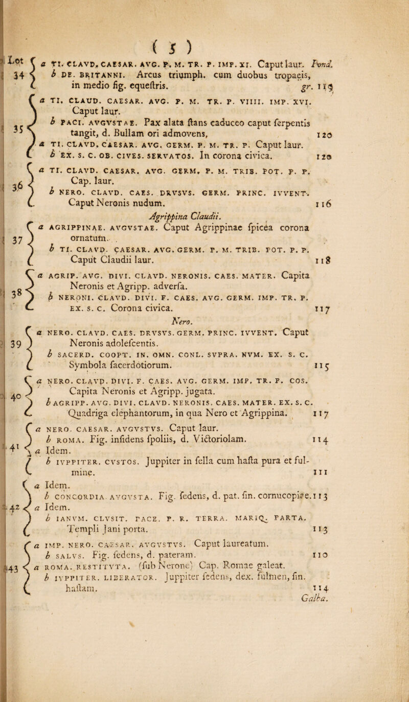 J C a ti. ciAVD, caesar. avg. m. TR. p. imf. xi. Caputlaur, Twid. 34 s b de. Britanni. Arcus triumph. cum duobus tropaeis, t in medio fig. cqueftris. gr. i i § a TI, CLAUD. CAESAR. AVG. F. M. TR. P. VIIII. IMP. XVI. Caput laur. b paci, avgvstae. Pax alata ftans caduceo caput ferpentis tangit, d. Bullam ori admovens, 120 a TI. CLAVD.CAESAR. AVG. GERM. P. M. TR. P. Caput laur. b ex. s. c. ob. cives, servatos. In corona civica. 12® ! 35 3$ 37 38 a TI. CLAVD. CAESAR. AVG. GERM. P. M. TRIB. POT. p. P. Cap. laur. b NERO. CLAVD. CAES. DRVSVS. GERM. PRINC. IVVENT-. Caput Neronis nudum. 116 Agrippina Claudii. a Agrippinae, avgvstae. Caput Agrippinae fpic6a corona ornatum. . b TI. CLAVD. CAESAR. AVG. GERM. P. M. TRIB. POT. P. P. Caput Claudii laur. 118 a AGRIP. AVG. DIVI. CLAVD. NERONIS. CAES. MATER. Capita Neronis et Agripp. adverfa. b NERONI. CLAVD. DIVI. F. CAES. AVG. GERM. IMP. TR. P. ex. s. c. Corona civica. 117 Nero. a NERO. CLAVD. CAES. DRVSVS. GERM. PRINC. IVVENT. Caput Neronis adolefcentis. b SACERD. COOPT. IN. OMN. CONL. SVPRA. NVM. EX. S. C. Symbola facerdotiorum. 115 NERO. CLAVP. DIVI. F. CAES. AVG. GERM. IMP, TR. P. COS. ^ Capita Neronis et Agripp. jugata. I* ) b AGRIPP. AVG. DIVI. CLAVD. NERONIS. CAES. MATER. EX. S. C. C Quadriga elephantorum, in qua Nero et Agrippina. 117 a nero, caesar. avgvstvs. Caput laur. 39 114 ( . J b roma. Fig. infidens fpoliis, d. Vi&oriolam. 41 \ a Idem. (b ivppiter. cvstos. Juppiter in fella cum balla pura et ful¬ mine. m a Idem. b concordia, avgvsta. Fig. fedens, d. pat. fin. cornucopiae. 113 42 a Idem. b IANVM. CLVSIT. TACE, P. R. TERRA. MARIQ^ PARTA. Templi Jani porta. 1J 3 a imp. nf.ro. caesar. avgvstvs. Caput laureatum. b salvs. Fig. fedens, d. pateram. 110 L43 <T a ROMA, restitvta. (fub Nerone) Cap. Romae galeat. b ivppiter. liberator. Juppiter fedens, dex. fulmen, fin, h aliam. 114 Galba.