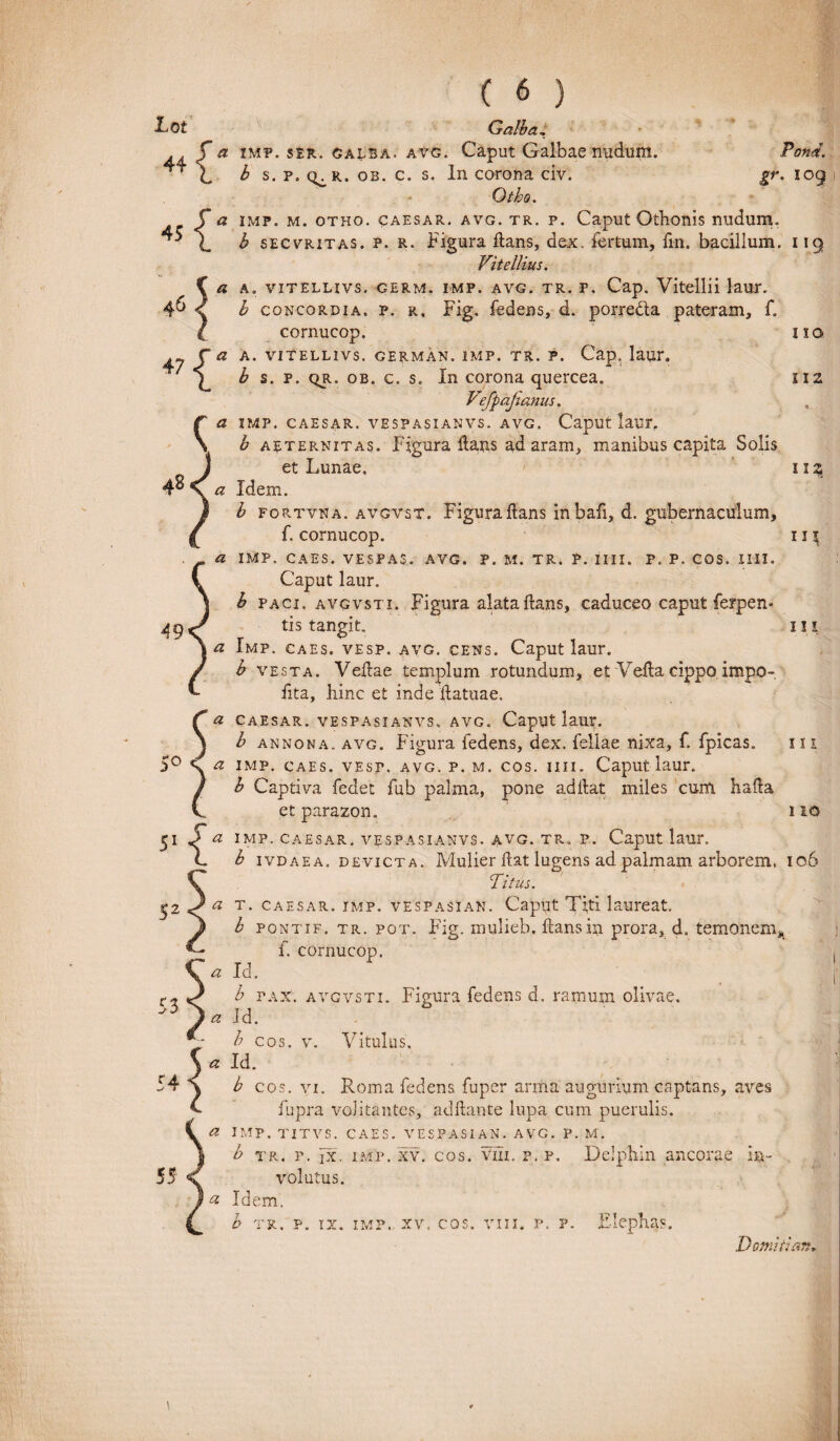 gr. 109 4 5 47 ( 6 Lot Galba, X, b s. p. q^r. ob. c. s. In corona civ. Otho. {a imp. m. otho. caesar. avg. tr. p. Caput Othonis nudum. b secvritas. p. r. Figura flans, dex. fertum, fin. bacillum. 119 Vitellius. 5 a a, vitellivs. germ. imp. avg. tr. P. Cap. Vitellii laur. b concordia, p. r. Fig. fedens, d. porrecta pateram, f. C cornucop. 110 s3 A. VITELLIVS. GERMAN. IMP. TR. P. Cap. laur. b s. P. qr. ob. c. s. In corona quercea. 112 Vefpajianus. a IMP. CAESAR. VESPASIANVS. AVG. Caput laUF, h aeternitas. Figura flans ad aram, manibus capita Solis et Lunae. 112 a Idern. h fortvna. avgvst. Figuraflans inbafi, d. gubernaculum, f. cornucop. 11 \ a IMP. CAES. VESPAS. AVG. P. M. TR. P. IIII. P. P. COS. 1111. Caput laur. b paci, avgvsti. Figura alata flans, caduceo caput ferpen* tis tangit. 111 a Imp. caes. vesp. avg. cens. Caput laur. b vesta. Vellae templum rotundum, et Vella cippo impo¬ lita, hinc et inde flatuae. f a caesar. vespasianvs. avg. Caput laur. j b annona, avg. Figura fedens, dex. fellae nixa, f. fpicas. m 5° S. <2 imp. caes. vest. avg. p. m. cos. iiii. Caput laur. / b Captiva fedet fub palma, pone aditat miles cum halta V et parazon. 110 51 J a imp. caesar. vespasianvs. avg. tr. p. Caput laur. L b ivdaea. devicta. Mulier flat lugens ad palmam arborem. 106 Titus. a t. caesar. imp. vespasian. Caput Tfti laureat. b pontif. tr. pot. Fig. mulieb. flans in prora, d. temonem* f. cornucop. a Id. b pax. avgvsti. Figura fedens d. ramum olivae. a id. h cos. v. Vitulus. 5 « Id. \ b cos. vi. Roma fedens fuper arma augurium captans, aves C fupra volitantes, aditante lupa cum puerulis. a imp. titvs. caes. vespasian. avg. p. m. b tr. p. fx. imp. xv. cos. vili. p. p. Delphin ancorae in¬ volutus. 53 55 & Idem, b tr. p. ix. imp. xv. cos. vin. p. p. Elephas.