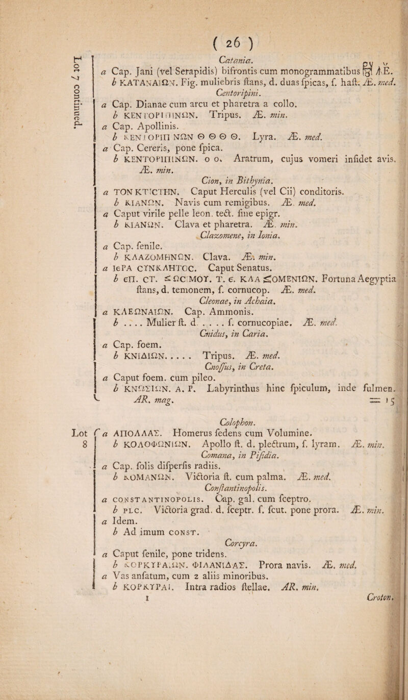 V. Lot r 8 ( 26 ) Cafama . O V <3: Cap. Jani (vel Serapidis) bifrontis cum monogrammatibus AE. b KEN rOPI OlN^N. Tripus. JE. min. a Cap. Apollinis. b ivEN J OPin NQN © © © 0. Lyra. JE. med. a Cap. Cereris, pone fpica. b KENTOPiniNUN. o o. Aratrum, cujus vomeri infidet avis, JE. min. Cion, in Bithynia. a TON KTICTHN. Caput Herculis (vel Cii) conditoris. b KIaNOn. Navis cum remigibus. JE ?ned. a Caput virile pelle leon. ted. fme epigr. b KIANUN. Clava et pharetra. JE. min. Clazomene, in Ionia. a Cap. fenile. b KAAZOMHNfiN. Clava. JE: min. a lePA CXNKAHTOC. Caput Senatus. b err. ct. £Qcmoy. T. e. kaa ^omeni^n. Fortuna Aegyptia flans, d. temonem, f. cornucop. JE. med. Cleonae, in Achaia, a KAEONAIHN. Cap. Ammonis. b .... Mulier fl. d . . . . f. cornucopiae. JE. med\ Cnidus, in Caria. a Cap. foem. b KNIAifZN. .... Tripus. JE. ?ned. CnoffiiSy in Creta. a Caput foem. cum pileo. b KNOEIS2N. A. P. Labyrinthus hinc fpiculum, inde fulmen. AR. mag. “ 1 5 Colophon. a APIQAAAY. Homerus fedens cum Volumine. b K0AO<K2Ni£2N. Apollo fl. d. pledrum, f. lyram. JE.min. Comana, in Pijldia. a Cap. folis difperfis radiis. b kOMaN£2N. Vidoria fl. cum palma. JE. sned. Conflanti nopolis. a const antinopolis. Gap. gal. cum fceptro. b plc. Vidoria grad. d. fceptr. f. fcut. pone prora. JE. min. a Idem. b Ad imum const. Corcyra. a Caput fenile, pone tridens. b {COPKTPAU2N. <P1 aaniA AT. Prora navis. JE. med. a Vas anfatum, cum 2 aliis minoribus. b kopktpai. Intra radios Hellae. AR. min. 1 Croton,