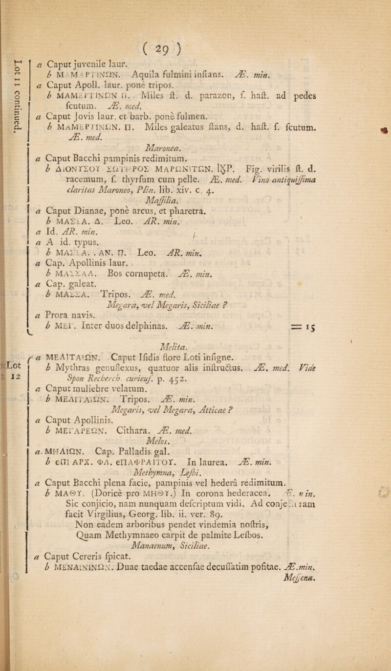 29 a Caput juvenile laur. b M M A PTINX2N. Aquila fulmini inflans. JE. min. a Caput Jovis laur, et barb. pone fulmen. b MaMEPTINCN. n. Miles galeatus itans, d. hait. f. fcutum. JE. med. Maronea. a Caput Bacchi pampinis redimitum. b AiONrsoi SttTHPOE MAPONTTI2N. 1$P. Fig. virilis it. d. racemum, f. thyrfum cum pelle. JE. med. Vino antiquijjima claritas Maroneo, Plin. lib. xiv. c, 4. i MaJJilia. a Caput Dianae, pone arcus, et pharetra. b MASiA. A. Leo. AR. min. a Id, AR. min. a A id. typus. b MAI'i'A. .AN. 17. Leo. AR. min. a Cap. Apollinis laur. b MA1XAA. Bos cornupeta. JE. min. a Cap. galeat. b MAXXA. Tripos. JE. med. Megara, <vel Megaris, Siciliae ? a Prora navis. b MEI . Inter duos delphinas. JE. min. zr 15 h Lot 12 Melita. p a MEA1TA*£2N. Caput Iiidis flore Loti inflgne. b Mythras genuflexus, quatuor alis initrudtus, JE, med. Vide Spon Recherch curieuf. p. 452. a Caput muliebre velatum. b MEAITAI&KT. Tripos. JE. min. Megaris, <vel Megara, Atticae ? a Caput Apollinis. b METAPE12N. Cithara. JE. ?ned. Melos. a MBA]£2n. Cap. Palladis gal. b e-niAPX. <I>A. enA^PAlior. In laurea. JE. min. Methymna, Lejbi. a Caput Bacchi plena facie, pampinis vel hedera redimitum. b MA©Y, (Dorice pro MHQT.) In corona hederacea. E. nin. Sic conjicio, nam nunquam defcriptum vidi. Ad conje ?a rani Non eadem arboribus pendet vindemia noitris. Quam Methymnaeo carpit de palmite Lelhos. Manaenum, Siciliae. a Caput Cereris fpicat. b MENAININ&N. Duae taedae accenfae decuflatim politae. JE.min. MeJJena. l