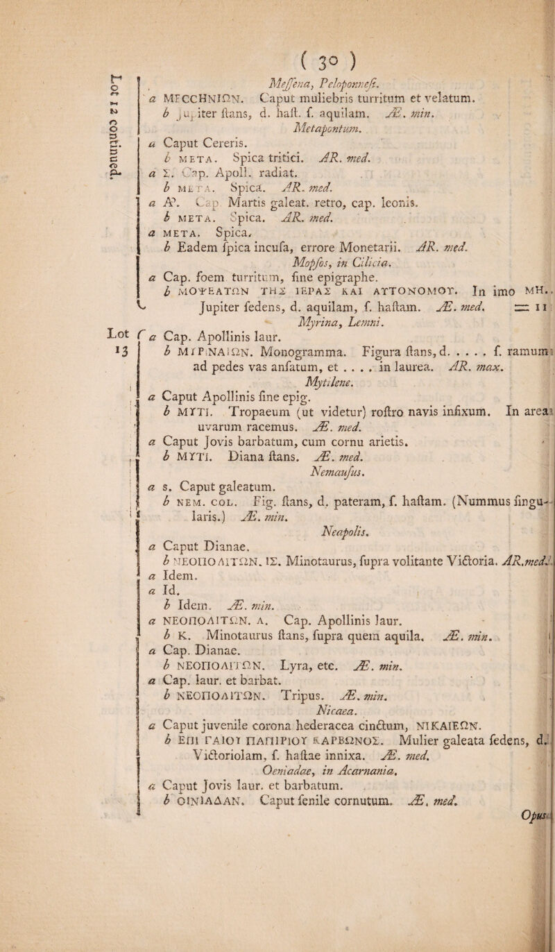 a a a a L Lot r a n 1 i a ct i | i r 'I i a a a a a a a a ( 3° ) MeJJbia, P'eloponneji. b meta. Spica tritici. AR. med. I, Cap. Apoll. radiat. b meta. Spica. AR. med. Ah Cap. Martis galeat, retro, cap. leonis. b meta. Spica. AR. med. META. Spica, b Eadem fpica incufa, errore Monetarii. AR. med. Mopfos, in Cilicia. Cap. foem turritum, itne epigraphe. b MOYEATfiN TH2 1EPA2 KAl ATTONOMOT. In imo MH., jupiter fedens, d. aquilam, f. haiiam. JE. med. m u Myrina, Lemni. Cap. Apollinis laur. b M r PsNAi&N. Monogramma. Figura itans, d.f. ramum i ad pedes vas anfatum, et ... . in laurea. AR. max. Myt ilene. Caput Apollinis ime epig. b MYTI. Tropaeum (ut videtur) roitro navis infixum. In area: uvarum racemus. JE. med. Caput Jovis barbatum, cum cornu arietis. b MYTi. Diana itans. AE. med. Nemaufus. s. Caput galeatum. b nem. col. Fig. itans, d, pateram, f. haftam. (Nummus fingU i laris.) AE. min. Neapolis. Caput Dianae. b MEono Ait£2N. 12. Minotaurus, fupra volitante Vidoria. AR,?ned. . Idem. Id. b Idem.. AE. min. NEOnoAlTfiN. a. Cap. Apollinis laur. b K. Minotaurus itans, fupra quem aquila, JE. min. Cap. Dianae. j| b NEonoAiTON. Lyra, etc. JE. min. Cap. laur. et barbat. b NEOnOAlTON. Tripus. AE.min. Nicaea. Caput juvenile corona hederacea cindum, NIKAIEQN. b Em TAiOTt nAHiPior eapbonoe. Mulier galeata fedens, d. Vidoriolam, f. hailae innixa. AE. med. Oeniadae, in Acarnania. Caput Jovis laur, et barbatum. b OJNlAAAN. Caput fenile cornutum. AE.med. Opus