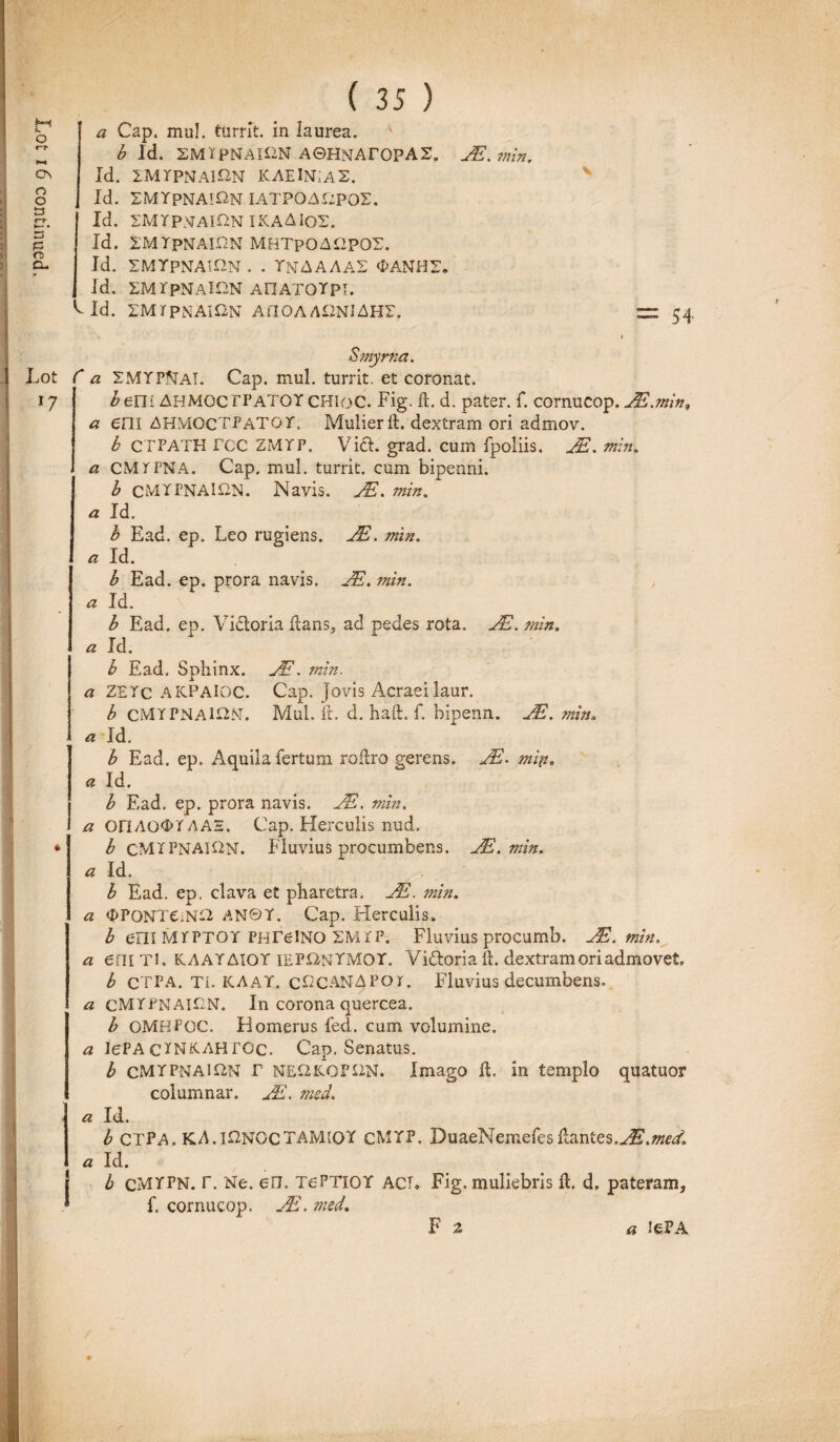 a Cap. mu!, turrit. in laurea. b Id. SMXPNAiaN A©HNAr0PAS. JE.min. Id. EMYpNAlHN MHTpOAHpOS. Id. SMYPNAION . . YNAAAA2 OANH2. Id. EMYpNAlON AFIATOYpi. L Id. 2MTPNAION AflOA A£2NI AH2. Lot l7 ♦ r a a Smyrna. SMYPJTai. Cap. mul. turrit. et coronat. hem AHMOCITATOY CHIoC. Fig. ft. d. pater, f. cornucop. JE.min, em AHMOCTPATG jT« Mulier ft. dextram ori admov. b CTPATH rcc ZMTP. Vid. grad. cum fpoliis. JE. min. a CMTPNA. Cap. mul. turrit. cum bipenni. b cMTFNAlftN. Navis. JE. min. a Id. b Ead. ep. Leo rugiens. JE. min. a Id. b Ead. ep. prora navis. JE. min. a Id. b Ead. ep. Vidoria flans, ad pedes rota. JE. min. a Id. b Ead. Sphinx. JE. min. a ZETc AKPAIQC. Cap. Jovis Acraei laur. b CMYPNA1I2M. Mul. ft. d. haft. f. bipenn. JE. min. a Id. b Ead. ep. Aquila fertum roflro gerens. JE. miti. a Id. b Ead. ep. prora navis. JE. min. a OFIAG0T AAE. Cap. Herculis nud. b CMIPNAU2N. Fluvius procumbens. JE.min. a Id. b Ead. ep. clava et pharetra. JE. min. a OPONTCiN-Y AN©Y. Cap. Herculis. b em MrPTOY PHTelNQ SMPP. Fluvius procumb. JE.min. a em Tl. KAAYAIOY IEPUNYMOY. Vidoria ft. dextram ori admovet b CTPA. TL KAAY. cCCANAPor. Fluvius decumbens. a cMYPNAlCN. In corona quercea. b OMHPOC. Homerus fed. cum volumine. a lePA c^NKAHfGc. Cap. Senatus. b cMYPNAl&N r N££2KOP£2N. Imago 11. in templo quatuor columnar. JE. msd. a Id. b CTPA. KA. l£2NGCTAIvHOY cMYP. DuaeNemefes flantes,J£.med. a Id. j b cMYPN. r. Ne. eu. TePTlOY ACT. Fig. muliebris ft. d. pateram, * f. cornucop. JE. med. F 2 a lePA