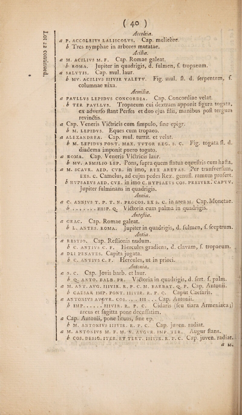 a p. accoleivs laliscolvs. Cap. muliebre.. b roma. Jupiter in quadrigis, d. fulmen, f. tropaeum. a salvtis. Cap. mul. laur. b mv. AcrLivs iiivir valetv. Fig. mul. fb d. ferpentem, F I columnae nixa. Aetnilia. a pavllvs lepidvs concordia. Cap. Concordiae velat. b ter pavllvs. Tropaeum cui dextram apponit figura togata, ex adverfo liant Perfes et duo ejus filii, manibus poli tergum rerdnftis. 1 a Cap. Veneris Vifilricis cum limpulo, fine epigr. b m. lepidvs. Eques cum tropaeo. a alexandrea. C'ap. mul. turrit. et velat. b M. LEPIDVS PONT. MAX. TVTOR REG. S. C. Fig. tOgata fL d. diadema imponit puero togato. a roma. Cap. Veneris Victricis laur. Ib mv. Aemilio lep. Pons, fupra quem flatua equefiris cum ha fta, a m. scavr. aed. cvr. in imo, rex aret as. Per tranivenum, exs. c. Camelus, ad cujus pedes Rex. genufl. ramum profert. b hvpsaevs aed. cvr. in imo c. hypsaevs cos. preiver.' captv. jupiter fulminans in quadrigis. Annia. c. annivs t. p. t. n. procos, ex s. c. in areaM. Cap.Monetae» b ....... hisp. V idtoria cum palma in quadrigis. Anteji ia. grac. Cap. Romae galeat. b l. antes, roma. Jupiter in quadrigis, d. fulmen, f. fceptrum. Antia. restio. Cap. Reflionis nudum. b c. antivs c. f. Hercules gradiens, d. clavam, f. tropaeum. dei penates. Capita jugata. b c. antivs c. f. Hercules, ut in priori. Antonia. s. c. Cap. Jovis barb. et laur. b (v. anto. ealb. pr. Vicloriain quadrigis, d. fert. f. palm. at, ant. avg. iiivir. r. p. c. m. barbat. q^. p. Cap. Antonii. b caesar imp. pont. iiivir. r. r. c. Caput Caefaris. antonivs avcvr. cos. .. . m . . . Cap. Antonii. b imp. ..... iiivir. r. p. c. Cidaris (feu tiara Armeniaca;} : arcus et fagitta pone decufTatim. Cap. Antonii, pone lituus, fine ep. b m. antonivs iiivir. r. p. c. Cap. juven. radiat. M. ANTONIVS M. F. M. N. AVGVR. IMF. rl ER. AugUr ftans. b cos. DEsiG. iter, et tert. iiivir. r. p. c. Cap. juven. radiat. a m ..