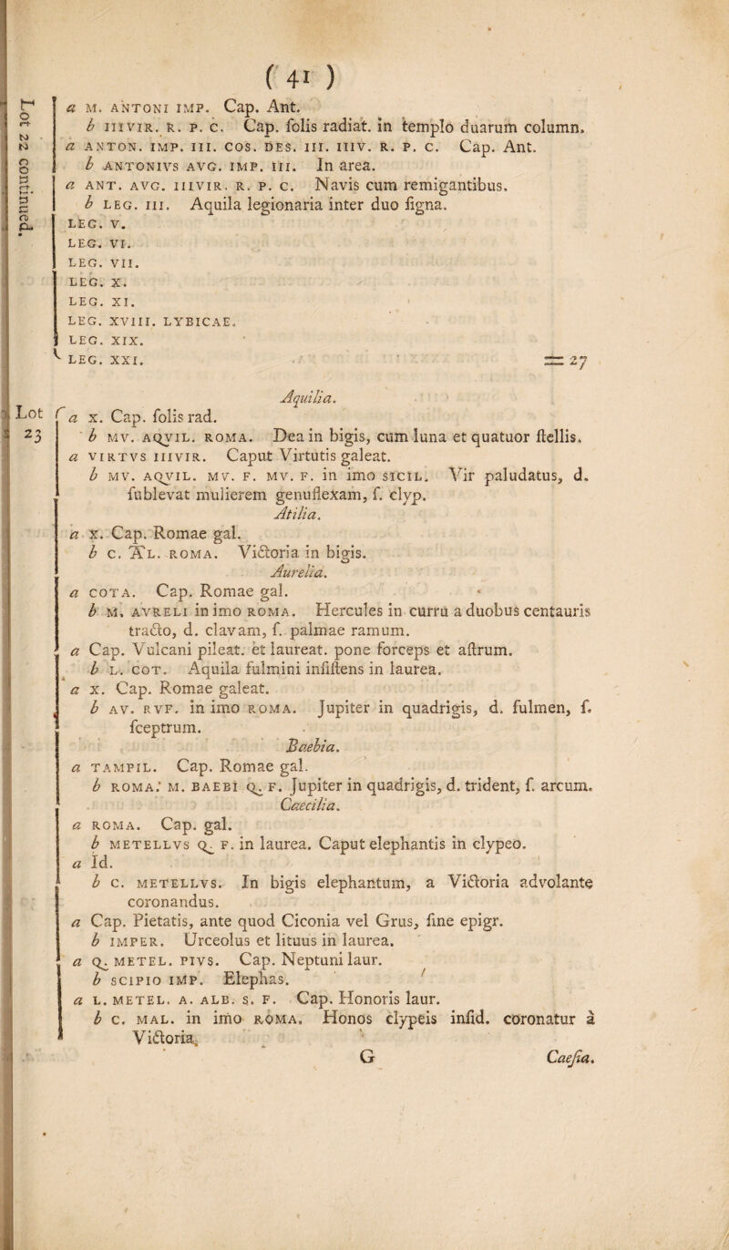a M. ANTONI imp. Cap. Ant. b m vir. r. p. c, Cap. folis radiat, in templo duarum column, b leg. m. Aouila legionaria inter duo ligna. 10 c> LEG. V. LEG. vr. LEG. VII. LEG. X. LEG. XI. LEG. XVIII. LYBICAE. J LEG. XIX. ^ LEG. XXI. 2/ 3 Lot 23 Aquilia. <2 x. Cap. folis rad. b mv. aqvil. roma. Dea in bigis, cum luna etquatuor ftdlis» a virtvs iiivir. Caput Virtutis galeat. b mv. aqvil. mv. f. mv. f. in imo sicil. Vir paludatus, d. fublevat mulierem genuflexam, f. clyp. Atili a. a x. Cap. Romae gal. b c. Xl. roma. Vidoria in bigis. O Aurelia. a cota. Cap. Romae gal. b m. avreli in imo roma. Hercules in curru a duobus centauris trado, d. clavam, f. palmae ramum. a Cap. Vulcani pileat, et laureat. pone forceps et aftrum. b l. cot. Aquila fulmini infdtens in laurea. a x. Cap. Romae galeat. b av. rvf. in imo roma. Jupiter in quadrigis, d. fulmen, f. fceptrum. Baebia. a tampil. Cap. Romae gal. b roma: m. baeei f. Jupiter in quadrigis, d. trident, f. arcum. Caecilia. a roma. Cap. gal. b metellvs q^ f. in laurea. Caput elephantis in clypeo. a Id. b c. metellvs. In bigis elephantum, a Vidoria advolante coronandus. a Cap. Pietatis, ante quod Ciconia vel Grus, fme epigr. b imfer. Urceolus et lituus in laurea. a Q^ metel. pivs. Cap. Neptuni laur. b scipio imp. Elephas. a l. metel. a. alb. s. f. Cap. Honoris laur. b c. mal. in imo roma. Honos clypeis infid. coronatur a * Vidoria, G Caejia,