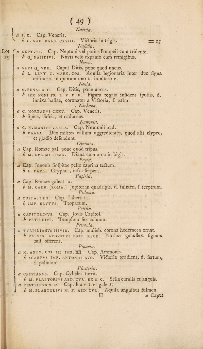 C r a s. c. Cap. Veneris. b c. nae. balb. cxviii. Vifloria in trigis. ~ 2^ Nafidia. a neftvni. Cap. Neptuni vel potius Pompeii cum tridente. b nasidivs. Navis velo expanfo cum remigibus. Neria. a neri vrb. Caput Ditis, pone quod uncus. b l. lent. c. marc. cos. Aquila legionaria inter duo figna militaria, in quorum uno h. in altero p. Nenia. a svfenas s.c. Cap. Ditis, pone uncus. b sex. noni pr. l. v. p. f. Figura togata infidens fpoliis, d9 innixa haftae, coronatur a Viftoria, f. palm. . Norbana. a c. norbanvs cxxv. Cap. Veneris. b Spica, fafeis, et caduceus. Numcnia. a c. nvmonivs vaala. Cap. Numonii nud. b vaala. Duo milites vallum aggredientes, quod alii clypeo* et gladio defendunt. Qfeimia. a Cap. Romae gal. pone quod tripus. b m. opeimi roma. Diana cum arcu in bigis. Papia. a Cap. Junonis Sofpitae pelle caprina te6lum. b L. papi. Gryphus, infra ferpens. Paphia. a Cap. Romae galeat, x. b m. carb. (roma.) Jupiterin quadrigis, d. fulmen, f. fceptrum. P e dani a. a costa, leg. Cap. Libertatis. b imp. brvtvs. Tropaeum. Petilia. a capitolinvs. Cap. Jovis Capitol. b petillivs. Templum fex column, Petronia. a tvrpilianvs iiivir. Cap. mulieb. corona hederacea ornat» b caesar avgvstvs sign. rece. PaTtlius genufiex. lignum, mil. offerens. Pinaria. a m. anto. cos. iii, imp. iiii. Cap. Ammonis. b scarpvs imp. antonio avg. Victoria gradiens, d. fertum, f. palmam. Plaetoria, a cesti anvs. Cap. Cybeles turrit. b m. plaf.torivs aed. cvr. ex s. c. Sella curulis et anguis. a cestianvs s. c. Cap. laureat. et galeat. b m.plaetorivs m. f. aed, cvr. Aquila unguibus fulmen. H a Caput