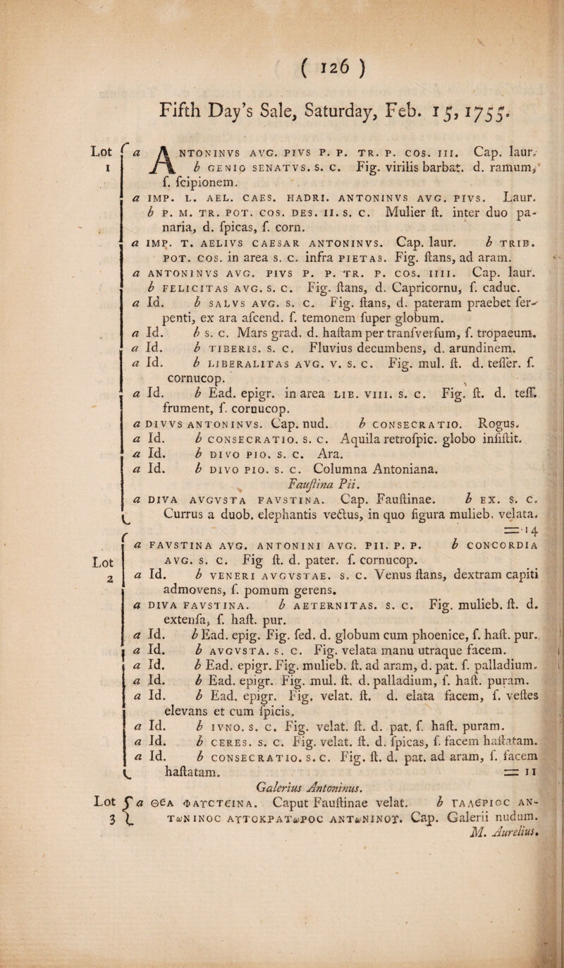 Fifth Day’$ Sale, Saturday, Feb. 15, 1755 Lot f a 1 Lot 2 tr. p. cos. ni. Cap. laur,- Fig. virilis barbat. d. ramum. NTONINVS AVG, PIVS P. P. b GENIO SENATVS. S. C. f. fcipionem. a IMP. L. AEL. CAES. HADRI. ANTONINVS AVG. PIVS. Laur. b p. m. tr. pot. cos. des. ii. s. c. Mulier fl. inter duo pa¬ naria, d. fpicas, f. corn. a IMP. T. AELIVS CAESAR ANTONINVS. Cap. laur. b TRIB. pot. cos. in area s. c. infra pietas. Fig. lians, ad aram. a antoninvs avg. pivs p. p. tr. p. cos. 1111. Cap. laur. b felicitas avg. s. c. Fig. flans, d. Capricornu, f. caduc. a Id. b salvs avg. s. c. Fig. Itans, d. pateram praebet fer-' penti, ex ara afcend. f. temonem fuper globum. a Id. b s. c. Mars grad. d. haEam per tranfverfum, f. tropaeum. a Id. b tiberis. s. c. Fluvius decumbens, d. arundinem. a Id. b libera litas avg. v. s. c. Fig. mul. E. d. tefier. f. cornucop. a Id. b Ead. epigr. in area lie. viii. s. c. Fig. E. d. telF, frument, f. cornucop. a divvs antoninvs. Cap. nud. £ consecratio. Rogus. a Id. b consecratio, s. c. Aquilaretrofpic. globo infudit. a Id. b divo pio. s. c. Ara. a Id. b divo pio. s. c. Columna Antoniana. Faujlina Pii. a diva avgvsta favstina. Cap. FauEinae. b ex. s. c. Currus a duob. elephantis vedus, in quo figura mulieb, velata. —-■ 14 a FAVSTINA AVG. ANTONINI avg. pii. p. p. b concordia avg. s. c. Fig 11. d. pater, f. cornucop. a Id. b veneri avgvstae. s. c. Venus Itans, dextram capiti admovens, f. pomum gerens. a diva favstina. b aeternitas, s. c. Fig. mulieb. ft. d. extenfa, f. haE. pur. a Id. b Ead. epig. Fig. fed. d. globum cum phoenice, f. haE. pur. a Id. b avgvsta. s. c. Fig. velata manu utraque facem. a Id. b Ead. epigr. Fig. mulieb. A. ad aram, d. pat. f. palladium. a Id. b Ead. epigr. Fig. mul. E. d. palladium, f. haE. puram. a Id. b Ead. epigr. Fig. velat. E. d. elata facem, f. veEes elevans et cum fpicis. a Id. b ivno. s. c. Fig. velat. E. d. pat. f. haE. puram, a Id. b ceres, s. c. Fig. velat. E. d. fpicas, f. facem haEatam, « Id. b consecratio, s. c. Fig. E. d. pat. ad aram, 1. lacem V. haflatam. car n Galerius Antoninus. Lot y a ©Ca <i> ayc tona. Caput FauEinae velat. b taa6pioc an- 3 ^ twninoc attokpaT-wpoc ANTfe/NiNOX. Cap. Galerii nudum. M. Aurelius, C f I