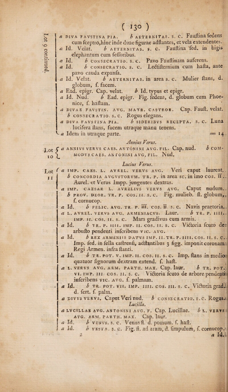 ( »3° ) a diva favstina pia. b aeternitas, s. c. Faujlinafedeiis cum fceptro,hinc inde duae figurae addantes, et vela extendentes. a Id. h consecratio, s. c. Le&idcrnium cum hafta, ante pavo cauda expanfa. a Id. Velat. b aeternitas. in area s. c. Mulier dans, d. globum, f. facem. a Ead. epigr. Cap. velat. b Id. typus et epigr. a Id. Nud. b Ead. epigr. Fig. ledens, d. globum cum Phoe¬ nice, f. hadam. a divae favstin. avg. matr. castror. Cap. Faull. velat. b consecr atio. s. c. Rogus elegans. a diva favstina pia. b sideribvs recepta, s. c. Luna lucifera dans, facem utraque manu tenens. V a Idem in utraque parte. = 14 Annius Verus. Lot 5 a ANNIVS VERVS C A ES. ANTONI NI AVG. FIL. Cap. nud. ^ COM- sir. ) MODVS CAES. ANTONINI AVG. FIL. Nud. Lucius Verus. ( a imp. caes. l. avrel. vervs avg. Veri caput laureat. 11 b concordia avgvstorvm. tr. p. in area sc. in imo cos. IT. Aurei, et Verus Impp. jungentes dextras. a imp. caesar l. avrelivs vervs avg. Caput nudum. 1b prov. deor. tr. p. cos. ii. s. c. Fig. mulieb. d. globum, f. cornucop. a Id. h felic. avg. tr, p. m. cos. Ti s. c. Navis praetoria. a l. avreL. vervs avg. armeniacvs. Laur. b tr. p. 1 i i i .. imp. ii. cos. 11. s. c. Mars gradivus cum armis, t a Id. b tr. p. in 1. imp. 11. cos. 11. s. c. Vi<5toria fcuto de» Iarbudo pendenti infcribens vic.. avg. a Id. b rex armeniis datvs imp.ii.tr. p. iiii.cos. ii. s. c. Imp. fed. in fella cadrenfi, addantibus 3 figg. imponit coronam Regi Armen. infra danti. a Id. b tr. fot. v. imp. 11. cos. 11. s. c. Imp. dans in medio quatuor fignorum dextram extend. f. had. , a l. vervs avg. arm. parth. max. Cap. laur. b tr. pot„, vi. imp. in. cos. 11. s. c. Vi&oria fcuto de arbore pendenti infcribens vic. avg. f. palmam. i a Id. b TR. pot. vii. imp. iiii. cos. iii. s. c. Vi&oria grad. d. fert. f. palm. si pivvs vervs. Caput Verinud. b consecratio, s.c. Rogus.» Lucilia. a lvcillak avg. antonini avg. f. Cap. Luciliae. b L. VERVS AVG. ARM, PARTH. MAX. Cap. laur. a Id. b venvs. s. c. Venus d. d, pomum, f. had. I a Id. b vesta. sa c. Fig, d. ad aram, d. fimpulum, f. cornucop. ' a 1q.