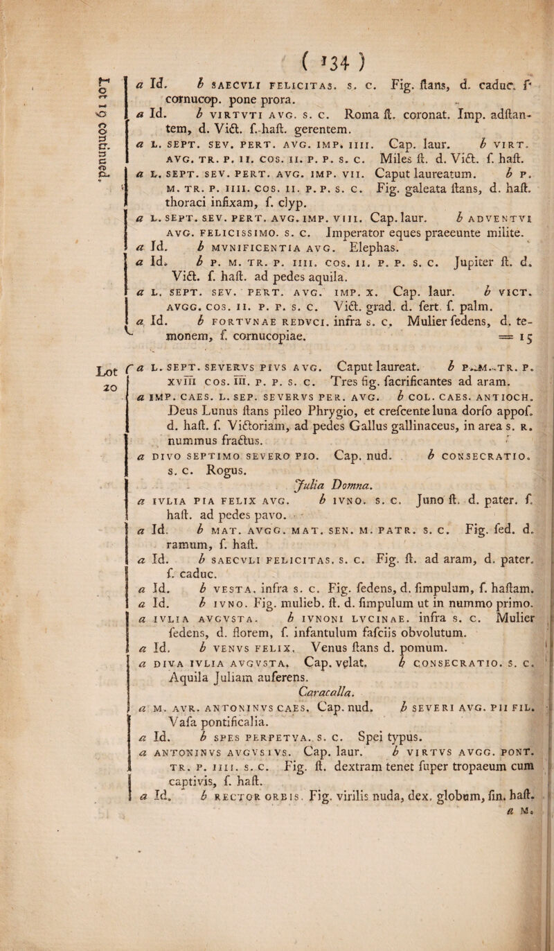 * Id, b saecvli felicitas, s. c. Fig. ftans, d caduc f cornucop. pone prora. avg. tr. p. 11. cos. 11. p. p. s. c. Miles ft. d. Vidi. f. haft. a L. sept. sev. pert. avg. imp. vii. Caput laureatum. b p. m. tr. p. 11 ii. cos. ii. p. p. s. c. Fig. galeata ilans, d. haft. thoraci infixam, f. c)yp. a l.sept. sev. pert, avg. imp. viii. Cap. laur. b adventvi avg. felicissimo, s. c. Imperator eques praeeunte milite. a Jd. b mvnificentia avg. Elephas. a Id. b p. m. tr. p, iiii. cos. 11. p. p. s. c. Jupiter ft. d. Vidt. f. haft. ad pedes aquila. a L. sept. sev. pert, avg. imp. x. Cap. laur. b VICT, avgg. cos. 11. p. p. s. c. Vidi. grad. d. fert. f. palm. a Id. b fortvnae redvci. infra s. c. Mulier fedens, d. te¬ monem, f. cornucopiae. =15 fa L. sept. severvs pivs avg. Caputlaureat. b poi-.tr. p» 20 xviii cos. ni. r. p. s. c. Tres fig. facrificantes ad aram. fi IMP. CAES. L. SEP. SEVERVS PER. AVG. b C0L. CAES. ANTIOCH. Deus Lunus ftans pileo Phrygio, et crefcente luna dorfo appofl d. haft. f. Vidloriam, ad pedes Gallus gallinaceus, in area s. r. nummus fradlus. a divo septimo severo pio. Cap. nud. b consecratio» s. c. Rogus. Julia Domna. a ivlia pia felix avg. b ivno. s. c. Juno ft, d. pater, f. haft. ad pedes pavo. Ia Id, b mat. avgg, mat. sen. m. patr. s. c. Fig. ied. d. ramum, f. haft. a Id. b saecvli felicitas, s. c. Fig. ft. ad aram, d. pater, If. caduc. a Id. b vesta. infra s. c. Fig. fedens, d. fimpulum, f. haftam. a Id. b ivno. Fig. mulieb. ft. d. fimpulum ut in nummo primo. Ia ivlia avgvsta. b ivnoni lvcinae. infra s. c. Mulier fedens, d. florem, f. infantulum fafciis obvolutum. a Id. b venvs felix, Venus ftans d. pomum. 1 a diva ivlia avgvsta. Cap. vplat. b consecratio, s. c. Aquila Juliam auferens. Caracalla. a m. avr. antoninvs caes. Cap. nud. b severi avg. pii fil. Vafa pontificalia. a Id. b spes perpetva. s. c. Spei typus. a antoninvs avgvsivs. Cap. laur. b virtvs avgg. pont. tr. p. iiii. s. c. Fig. ft. dextram tenet fuper tropaeum cum I capti vis, f. haft. a Id. b rector oreis. Fig. virilis nuda, dex. globum, fin. haft. il M«