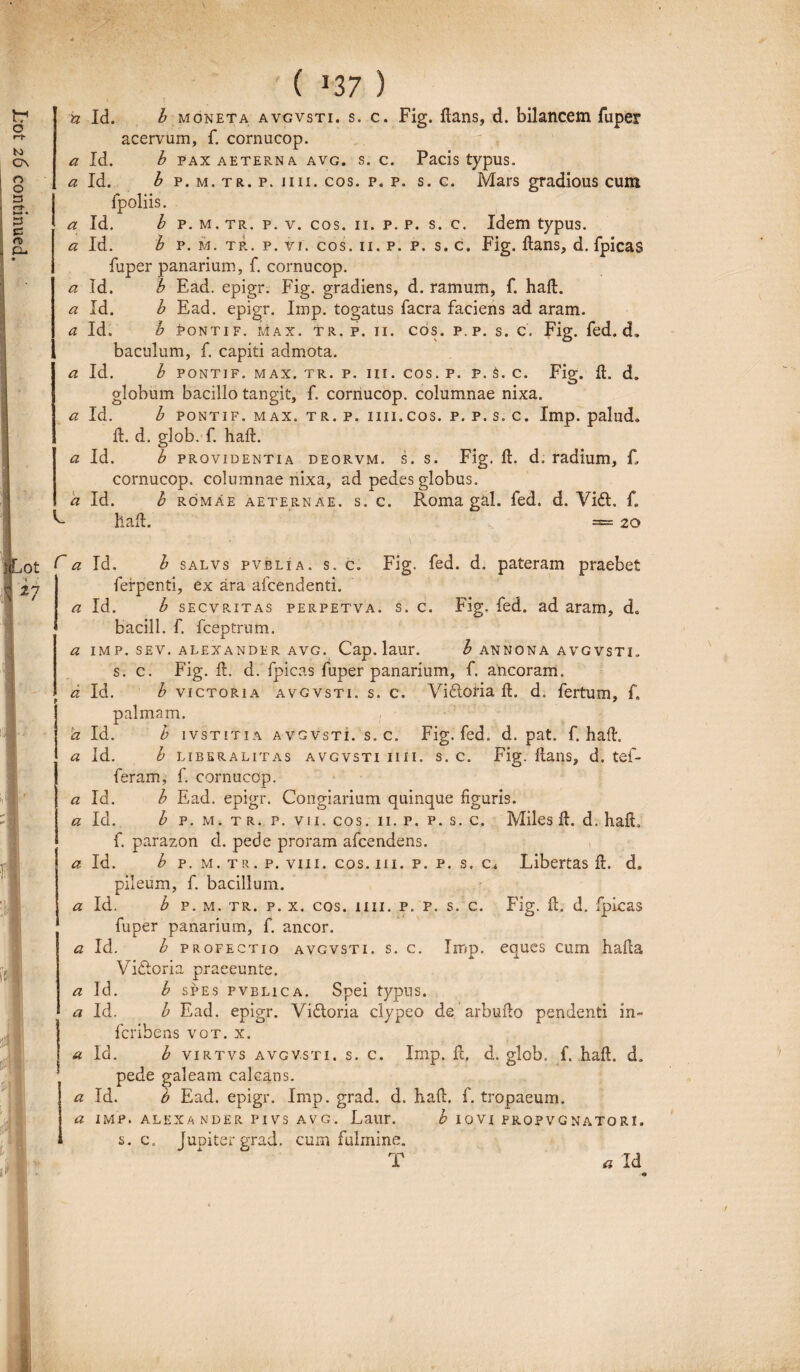 1 ( 137 ) n Id. b moneta avgvsti. s. c. Fig. ftans, d. bilancem fuper acervum, f. cornucop. a Id. b p. m. tr. p. v. cos. 11. p. p. s. c. Idem typus. a Id. b p. m. tr. p. vi. cos. 11. p. p. s. c. Fig. dans, d. fpicas fuper panarium, f. cornucop. a Id. b Ead. epigr. Fig. gradiens, d. ramum, f. haft. a Id. b Ead. epigr. Irop. togatus facra faciens ad aram. a Id. b PoNTiF. max. tr. p. ii. cos. p. p. s. c. Fig. fed. d. baculum, f. capiti admota. a Id. b PONTiF. max. tr. p. iii. cos. p. p. S. c. Fig. d. d. globum bacillo tangit, f. cornucop. columnae nixa. a Id. b PONTIF. max. tr. p. iin.cos. p. p. s. c. Imp. palud» d. d. glob. f. haft. a Id. b providentia deorvm. s. s. Fig. ft. d. radium, C cornucop. columnae nixa, ad pedes globus. a Id. h romae aeternae, s. c. Roma gal. fed. d. Vidt. f. ^ haft. =*= 20 (~ a Id. b salvs pvblia. s. c. Fig. fed. d. pateram praebet ferpenti, ex ara afcendenti. a Id. b secvritas perpetva. s. c. Fig, fed. ad aram, d0 bacill. f. fceptrum. a IMP. SEV. ALEXANDER AVG. Cap. laur. b AN NONA AVGVSTI, s. c. Fig. ft. d. fpicas fuper panarium, f. ancoram. d Id. b victoria avgvsti. s. c. Vifloria ft. d. fertum, f. palmam. d Id. b ivstitia avgvsti. s.c. Fig. fed. d. pat. f. haft. a Id. b liberalitas avgvsti iiii. s. c. Fig. ftans, d. tef- feram, f. cornucop. a Id. b Ead. epigr. Congiarium quinque figuris. a Id. b p. m. tr. p. vii. cos. 11. p. p. s. c. Miles ft. d. haft, f. parazon d. pede proram afcendens. a Id. b p. m. tr. p. viii. cos. m. p. p. s, c* Libertas ft. d. pileum, f. bacillum. a Id. b p. m. tr. p. x. cos. iiii. p. p. s. c. Fig. ft. d. fpicas fuper panarium, f. aneor. a Id. b profectio avgvsti. s. c. Imp. eques cum hafta Vifloria praeeunte. a Id. b spes pvelica. Spei typus. a Id. b Ead. epigr. Vidloria clypeo de arbufto pendenti in- Ifcribens vot. x. a Id. b virtvs avgvsti. s. c. Imp. ft. d. glob. f. haft. d. pede galeam calcans. a Id. b Ead. epigr. Imp. grad. d. haft. f. tropaeum. a IMP. ALEXANDER PIVS AVG. Laur. b IOVI PROP V G N A TO RI.  s.c. Jupitergrad. cum fulmine. T « Id