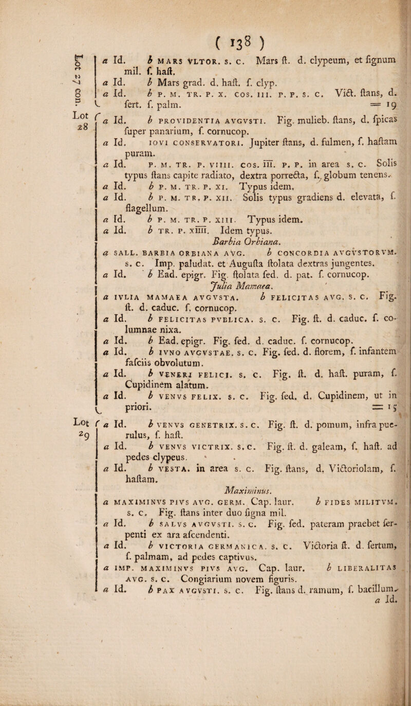 / ( *38 ) Lot 28 Lot 29 a Id. b mars vltor. s. c. Mars fl. d. clypeum, et fignum h fert. f. palm. == 19 a Id. b providentia avgvsti. Fig. mulieb. flans, d. fpicas fuper panarium, f. cornucop. a Id. iovi conservatori. Jupiter flans, d. fulmen, f. haflam puram. a Id. p. m. tr. p. viiii. cos. m. p. p. in area s. c. Solis typus flans capite radiato, dextra porredla, f., globum tenens.- a Id. b p. m. tr. p. xi. Typus idem, a Id. b p. m. tr. p. xii. Solis typus gradiens d. elevata, f flagellum. a Td. b p. m. tr. p. xiii. Typus idem. a Id. b tr. p. xiiii. Idem typus. Barbia Orbiana. a sall. barbia orbiana avg. b concordia avgvstorvm. s. c. Imp. paludat. et Augufla flolata dextras jungentes. a Id. b Ead. epigr. Fig. flolata fed. d. pat. f. cornucop. Julia M amae a, a ivlia mamaea avgvsta. b felicitas avg. s. c. Fig. fl. d. caduc. f. cornucop. a Id. b felicitas pvelica. s. c. Fig. fl. d. caduc. f. co¬ lumnae nixa. a Id. b Ead. epigr. Fig. fed. d. caduc. f. cornucop. a Id. b ivno avgvstae. s. c. Fig. fed. d. florem, f. infantem fafciis obvolutum. a Id. b venrrj felici, s. c. Fig. fl. d. hafl. puram, f. Cupidinem alatum. a Id. b venvs felix, s. c. Fig. fed. d. Cupidinem, ut in priori. — 15 a Id. b venvs genetrix, s. c. Fig. fl. d. pomum, infra pue¬ rulus, f. hafl. a Id. b venvs victrix, s.c. Fig. fl. d. galeam, f. hafl. ad pedes clypeus. * a Id. b vesta. in area s.c. Fig. flans, d, Viftoriolam, f. haflam. Maximinus. a maximinvs pivs avg. germ. Cap. laur. b fides militvm. s. c. Fig. flans inter duo figna mil. a Id. b salvs avgvsti. s.c. Fig. fed. pateram praebet fer- penti ex ara afeendenti. a Id. b victoria germanica. s. c. Victoria fl. d. fertum, f. palmam, ad pedes captivus. a imp. maximinvs pivs avg. Cap. laur. b liberalitas avg. s. c. Congiarium novem figuris. a Id. b PAX A vgvsti. s. c. Fig. lians d. ramum, f. bacillum^ a Id. I