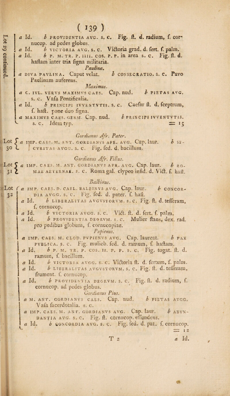 a Id, h providentia avg, s. c. Fig. ft. d. radium, f. cor- nucop. ad pedes globus. Paulina. a diva pavlina. Caput velat. b consecratio, s, c. Pavo Paulinam auferens. * Maximus. a c. ivl. vervs maximvscaes. Cap. nud, h PIETAS avg. s. c. Vafa Pontificalia. a Id. h principi ivventvtis. s. c. Caefar ft. d. fceptrum, f. haft. pone duo figna. a maximvs caes. germ, Cap. nud. b FRIN Cipi ivventvtis. L s. c. Jdem typ. = 15 Gordianus Afr, Pater. Lot Y a IMP. GAES.M. ANT. GORDIANVS AFR. AVG. Cap. laiir. b Si- 30 C ; cvritas avgg. s. c. Fig. fed. d. bacillum. Gordianus Afr. Filius. Lot J a IMP. CAES. M. ANT. GORDIANVS AFR. AVG. Cap. laUr. b RO- 31 c mae aeternae, s. c. Roma gal. clypeo infid. d. Vi<5L f. haft. Lot 3* Batbinus. <a IMP. CAES. D. CAEL. BALEINVS AVG. Cap. laur. b CONCOR¬ DIA avgg. s. c. Fig, fed. d. parer, f. haft. a Id. b libe ral it as avgvstorvm. s. c. Fig, ft. d. tefferam, f. cornucop. a Id. b victoria avgg. s. c. Vidi. ft. d. fert. f. palm. * Id. b providentia de9rvm. s. c. Mulier ftans, dex. 'rad. pro pedibus globum, f. cornucopiae. Pufienus. a imp. caes, m. clod. pvpienvs avg. Cap. laureat. b pax pvelica. s. c. Fig. mulieb. fed. d. ramum, f haftam. ' a ia. b p. m. tr. p. cos. 11. p. p. s, c. Fig. togat. ft. d. ramurn, f. bacillum. a Id. b victoria avgg. s. c. Victoria ft. d. fertum, f. palm. a Id. b liberalitas avgvstorvm. s. c. Fig. ft. d. tefferam, frument, f. cornucop. a Id. b providentia deorvm. s. c. Fig. ft. d. radium, f. cornucop. ad pedes globus. Gordianus Pius. a M. ANT. GORDI ANV3 CAES. Cap. nud, b PIETAS AVGG. Vafa facerdotalia. s. c. a IMP. Caes. M. ANT. GORDIANVS AVG. Cap. laUl'. b ABVN- dantia avg. s. c. Fig. ft. cornucop. efFiindens. a Id. b soncordia avg. s. c. Fig. fed. d, pat. f, cornucop. T 2 a Id. 4 1