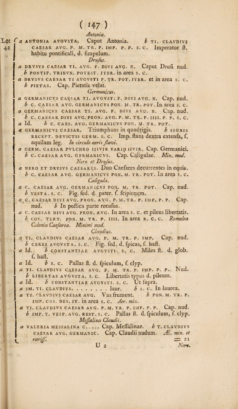 h TI. CLAVDIVS s. c. Imperator 11, Antonia. f a antonia avgvsta. Caput Antonia. CAESAR AVG. P. M. TR. P, IMP. P. P. habitu pontificali, d. fimpulum. Druflus. a drvsvs caesar ti. avg. f. divi avg. n. Caput Drufi nud. b pontif. tribvn. potest, iter, in area s. c. a drvsvs caesar ti avgvsti f. TfR. POT, ITER, et in area s, c, b pietas. Cap. Pietatia velat. Germanicus. a GERMANICVS CAEjSAR TI. AVGVST. F. DIVI AVG. N. Cap. nud. b c. caesar avg. germanicvs pon. m, tr. pot. In area S. C. ■ Jr * - * a GERMANIQVS CAESAR TI. AVG. P. DIVI AVQ. N. Cap. nud, b C. CAESAR DIVI AVG. PRON. AVG. P. M. TR. P. JJII. P. P. S. C. a Id. b C. CAES. AVG. GERMANICVS PON. M. TR. POT. et, germanicvs caesar. Triumphans in quadrigis. b signis recept. devictis germ. s. c. Imp. lians dextra extenfa, f. aquilam leg. In circulo aeris flavi, a germ. caesar pvlchrq iiiviR VARip iiviR. Cap. Germanici. b c. caesar avg. germanicvs. Cap. C<iligulae. Min, mod. Nero et Druflus. a nero et drvsvs caesares. £)uoCaefares decurrentes in equis. b c. caesar avg. germanicvs pon, m. tr. pot. In area s. c. Caligula. a c. caesar avg. germanicvs fon. m. tr. pot. Cap. nud. b vesta. s. c. Fig. fed. d. pater, f. fcipionem. a c. caesar divi avg. pron. avg. p. m. tr. p, imp. p. p. Cap. nud. b In pollica parte recufus. a c. caesar divi avg. pron. avg. In area s. c. et pileus libertatis. b cos. tert. pon. m. tr. p. iiii. In area r. c. c. Romulea Colonia Caefarea. Minimi mod. Claudius. ^ TI. CLAVDIVS CAESAR AVG. P. M. TR. P. IMP. Cap. nild, b ceres avgvsta. s. c. Fig. fed. d. fpicas, f. haft. a Id. b constantiae avgvsti, s. c. Miles 11. d. glob. f. haft. a Id. b s. c. Pallas ft. d. fpiculum, f. clyp. a ti. CLAVDIVS CA.ESAR AVG. p. 1$. TR. P. IMP. P. P. Nud. b libertas avgvsta. s. c. Libertatis typus d. pileum. a Id. b constantiae avgvsti. s. c. Ut fupra. a im.ti. cLAVDivs.laur. b s. c. In laurea. a ti. clavdivs caesar avg. Vas frument. b pon. m. tr. p, imp. cos. des. it. in area s, c. Aer. min. a TI. CLAVDIVS CAESAR AVG. P. M. TR. P. IMP. P. P. Cap. nud. b imp. t. vesp.avg. rest.s. c. Pallas ft. d. fpiculum, f. clyp. Mejfalina Claudii. a valeria messalina c.Cap. Melfalinae. b t. clavdivs caesar avg. germanic. Cap. Claudii nudum, JE. min. et rariJJ'. U ~ 2i Ner», €