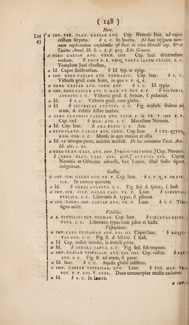 43 Nero., Lot fa Jt^IF* ner. clav. caesar avg. Cap. Neronis laur. ad cujus collum ferpens. b s. c. In laurea. Ad hunc infignem num¬ mum explicandum confulendus eji Suet, in <vita Neronis cap. 6t0 et Tacitus Annal. lib. ii. c. 2. p. 403. Edit. Grono<v. a nero caesar avg. germ. iMP. Cap. laur. dextrorfum verfum. b pace p. r. vbiq^ tarta ianvm clvsit. s. c. Templum Jani claufum., a Id. Caput finiftrorfum. b Id. typ. et epigr. a imp. nero caesar avg. germanic. Cap. laur. b s. c«. Vi&oria grad. cum fcuto, in quo s. p. qc r. IU NERO CAESAR AVG. GERM. IMP. b S.C. Id. typUS. a IMP. NERO CAESAR AVG. P. MAX. TR. POT. P. P. b VICTORIA( avgvsti. s. c. Vi&oria grad. d. fertum, f. palmam. a Id. b s. c. Vi&oria grad. cum globo. Id. b SECVRI.TAS avgvsti. s. c. Fig. mulieb. fedens ad aram, d. cubito fellae innixo, a NERO CLAVDIVS CAESAR AVG. GERM. P. M. TR. P. IMP. P. P. Cap. rad. b mac. avg. s. c'. Macellum Neronis. a Id. Cap. laur. b ara pacis, s. c. Ara, a NERO CLAVD. CAESAR AVG. GERM. Cap. laur. ^CER.QVINQ^ rom. con. s. c. Menfa in qua corona et olla. a Id. ex utraque parte, minimi moduli. De hoc certamine Tacit. Ann. lib. xiv, c. 20. a nero clav. caes. avg. imp. [Vrino volvmnio.]Cap. Neronis. b [nero clav. caes. avg. imp.] octavia avg. Capita Neronis et O&aviae adverfa, lioc Lunae, illud Solis figura infignitum. Galba. a IMP. SER. GALBA AVG. TR. P. Cap. laur. b S. P. R. OB CIV, ser. In corona quercea. a Id. b ceres avgvsta. s. c. Fig. fed. d. fpicas, f. haft. a IMP. SER. SVLP. GALBA CAES. TR. P. Laur. b LIBERTAS. . pvrlica. s. c. Libertatis ft. typus, d. pileum. a ser. galba imp. caesar avg. tr. p. Laur. b s. c. Tria figna milit. Vitellius. a a. vitellivs imp. german. Cap. laur. b libertas resti- . tvta. s. c. Libertatis typus cum pileo et haila. Vefpafianus. \ a imp.caes.vespasian.avg.cos.iii. Caputlaur. b aeqvi- tas avg. s. c. Fig.il. d. bilanc. f. haft, I a Id. Cap. radiat recufus, in averfa parte. a Id. b ivdaea capta, s. c. Fig. fed. fubtropaeo. a imp.caesarvespasian.avg.cos.hu. Cap.radiat. b pax avg. s. c. Fig. ft. ad aram, d. pater. a Id. laur. b s. c. Aquila globo infiftens. a imp. caesar vespasian, avg. Laur. b pon. max. tr. pot. r. p. cos. v. cens, Duae cornucopiae medio caduceo. «Id. b s. c. In laurea, a imp.