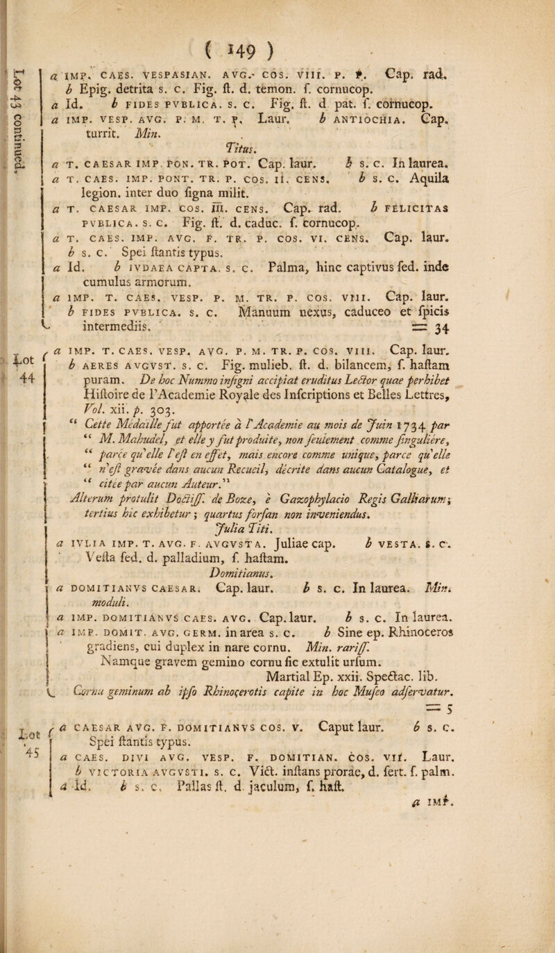 a imf. caes. vespa si an. a vg.* cos. viii. p. t. Cap, rad. b Epig. detrita s. c. Fig. it. d. temon. f„ cornucop. Titus. a t. caesar imp, PON. tr. pot. Cap. laur. h s. c. In laurea. [ a t. caes. imp. pont. tr. p. cos. ii. CENS» b s. c. Aquila legion. inter duo ligna milit. a t. caesar imp. cos. ni. cens. Cap.- rad. b felicitas pvblica. s. c. Fig. it. d. caduc. f. cornucop. a t. caes. imp. avc. f. tr. p. cos. vi. cens. Cap. laur. b s. c. Spei Itantis typus. * Id. b jvdaea capta, s. c. Palma* hinc captivusfed. inde cumulus armorum. a imp. t. caes. vesp. p. M. tr. p. cos. vmi. Cap. laur. h fides pvblica. s. c. Manuum nexus, caduceo et fpicis C intermediis. 34 Lot 44 ^ a imp. t. caes. vesp,. avg. p. m. tr. p. cos. viii. Cap. laur. b aeres avgvst. s. c. Fig. mulieb. it. d. bilaneem, f. haftaxn puram. De hoc Nummo injigni accipiat eruditus Ledtor quae perhibet Hiitoire de FAcademie Royule des Infcriplions et Belles Lettres, VoL xii. p. 303. e‘ Cette Medaille fut apportee a /' Ac ademie au tnois de Juin 1734 par “ M. Mahudely et el/ey fut produite., non JeuLement comme fnguliere% , “ parce queli'e H eft en ejfet, mais encore comme unique, parce qu'elle ii ncjl granee dans aucun Recueil, de erite dans aucun Cat alogue, et “ cite e par aucun Auteurd* Alterum protulit Dotiiff. de Boze, e Gazophylacio Regis Galbiorum; tertius hic exhibetur; quartus forfan non inveniendus. Julia Titi. a ivli a imp. t. avg. f. avgvst a. Juliaecap. b vesta. s. c. Vella fed. d. palladium, f. haitam. Domitianus. a dqmitianvs caesar. Cap. laur. b s. c. In laurea. Mini moduli. a imp. domiti a nvs caes. avg. Cap.laur. b s. c. In laurea. } a imp. domit. avg. germ. in area s. c. b Sine ep. Rhinoceros S gradiens, cui duplex in nare cornu. Min. rarijf. I Namque gravem gemino cornu lic extulit urium. MartialEp. xxii. Speftac. lib. V_ Cornu geminum ab ipfo Rhinocerotis capite in hoc Mufeo adfervatur. Lot 45 = 5 (d caesar avg. f. domitianvs cos. v. Caput laur. b s. c. Spei itantis typus. a caes. divi avg. vesp. f. domitian. cos. vir. Laur. 1b victoria avgvsti. s. c. Vi&. initans prorae, d. fert. f. palm. a id. b s. c, Pallas it. d jaculum, f. haft. IM P.