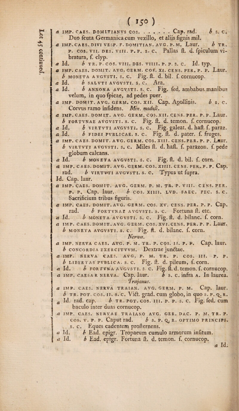 ( *5° ) Duo fcuta Germanica cum vexillo, et aliis lignis mil. a Id. b tr. p. cos. viii. des. viiii. p. p. s. c. Id. typ. a IMP. CAES. DOMIT. AVG. GERM. COS1. XI. CENS. PER. P. P. Laur. b moneta avgvsti. s. c. Fig. d. d. bil. f. cornucop. a Id. b salvti avgvsti. s. c. Ara. a Id. b annona avgvsti. s.. c. Fig. fed. ambabus.manibus velum, in quo fpicae, ad pedes puer. a IMP. DOMIT. AVG. GERM. COS. XII. Cap. AgolUpis. b S. C. Corvus ramo infidens. Min. moduli. a IMP. CAES. DOMIT. AVG. GERM. CQS. XII. CENS. PER. P. P. Laur. b fortvnae avgvsti. s. c. Fig. d. d. temon. f, cornucop. a Id. b virtvti avgvsti. s. c. Fig. galeat, d. had. f. paraz. a,Id. b fidei fvblicae. s. c. Fig. H. d. pater, f. fruges. a IMP. CAES. DOMIT. AVG. GERM. COS. XIII. CENS.PER. P. P. LftUT. b virtvti avgvsti. s. c. Miles d. d. haft. f. parazon. f.pede globum calcans. a Id. b moneta avgvsti. s. c. Fig. d. d. bil. f. corn. a IMP. CAES. DOMIT. AVG. GERM. COS. XIIII. CENS. PER. P. P, Cap. rad. b virtvti avgvsti. s. e. Typus ut fupra. Id. Cap. laur. a IMP. CAES. DOMIT. AVG. GERM. P. M. TR. P. VIII. CENS. PER. p. p, Cap. laur. b cos. xim. lvd. saec. fec. s. c„ Sacrificium tribus figuris. a IMP. CAES. DOMIT. AVG. GERM. COS. XV. CENS. PER. P. P. Cap. rad. b fortvnae avgvsti. s. c. Fortuna d. etc. a Id. b moneta avgvsti. s. c. Fig. d. d. bilanc. f. corn. a IMP. CAES.DOMIT. AVG. GERM. COS. XVI.CENS. PER. P. P. Laur. b moneta avgvsti. s. c. Fig. d. d. bilanc. f. corn. Ner-va. a IMP. NERVA CAES. AVG. P. M. TR. P. COS. IT. P. P. Cap* laUI\ b concordia exercitvvm. Dextrae jundae. a imp. Nerva caes. avg. p. m. tr. p. cos. i i i . p. p, b libertas pvblica. s. c. Fig. d. d. pileum, f. corn. a Id. b fortvna avgvsti. s. c. Fig. d. d. temon. f. cornucop. 1 a imp. caesar nerva. Cap. laur. b s. c. infra a. In laurea. Ira] anus. a IMP. CAES. NERVA TR AI AN. AVG. GERM. P. M. Cap. laur. b tr. pot. cos. ii. s. c. Vi£t. grad. cum globo,in quo s. p. q^r. a Id. rad. cap. b tr. pot. cos. i i i . p. p. s. c. Fig. fed. cum baculo inter duas cornucop. \ a IMP. CAES. NERVAE TRAIANO AVG. GER. DAC- P. M. TR. P. Icos-. v. p. p. Caput rad. b s. p. Qj r. optimo principi. s. c. Eques cadentem prodernens. a Id. b Ead. epigr. Tropaeum cumulo armorum infitum. a Id. b Ead. epigr. Fortuna d, d. temon. f. cornucop. * Id,