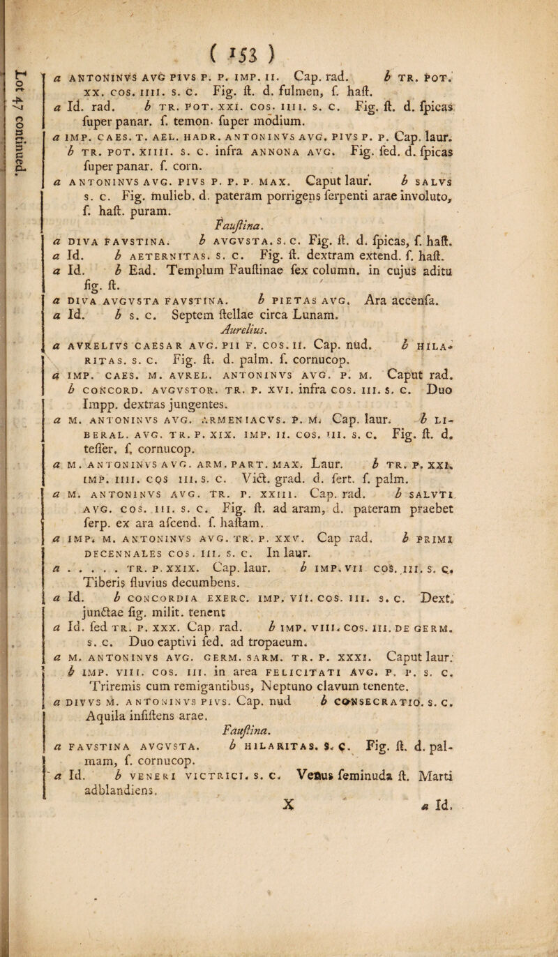 / ( 153 ) xx. cos. mi. s. c. Fig. ft. d. fulmen, f. haft. b tr. pot. xiiii. s. c. infra annona avg. Fig. fed. d.fpicas fuper panar. f. corn. a A NTONINVS AVG. PIVS P. P. P. MAX. CapUt lauf. b SALVS s. c. Fig. mulieb. d. pateram porrigens ferpenti arae involuto, f. haft. puram. raujlina. a diva favstina. b avgvsta.s.c. Fig. ft. d. fpicas, f. haft„ a Id. b aeternitas, s. c. Fig. ft. dextram extend. f. haft. a Id. b Ead. Templum Fauftinae fex column. in cujus aditu fig. ft. o a diva avgvsta favstina. b pietas avg. Ara accenfa. a Id. b s. c. Septem ftellae circa Lunam. Aurelius. a avrelivs caesar avg. pii f. cos. ii. Cap. nud. I hila¬ ritas. s. c. Fig. ft. d. palm. f. cornucop. a imp. caes. m. avrel. antoninvs avg. p. m. Caput rad. b concord. avgvstor. tr. p. xvi. infra cos. 111. s. c. Duo Impp. dextras jungentes. a m. antoninvs avg. armeniacvs. p. m. Cap. laur. b li¬ be r a l . AVG. tr. P. XIX. IMP. II. COS. III. s. c. Fig. ft. d. tefter, f, cornucop. a m . antoninvs avg. arm. part. max. Laur. b tr. p. xxi* imp. ii 11. cqs m. s. c. Vici. grad. d. fert. f. palm. a m. antoninvs avg. tr. r. xxih. Cap. rad. b salvti avg. cos. m. s. c. Fig. ft. ad aram, d. pateram praebet ferp. ex ara afcend. f. haftam. a imp* m. antoninvs avg. tr. p. xxv. Cap rad» b primi decennales cos. m. s. c. In laur. a.tr.p.xxix. Cap. laur. b imp.vii cos. ii i . s. q, Tiberis fluvius decumbens. a Id. b concordia exerc. imp* vli. cos. iii. s. c. Dext* junftae flg. milit. tenent a Id. fed tr. p. xxx. Cap. rad. b imp. viii. cos. m. de germ. s. c. Duo captivi fed. ad tropaeum. a m. antoninvs avg. germ. sarm. tr. p. xxxi. Caput laur; b imp. vili. cos. m. in area felicitati avg. p» p. s. c. Triremis cum remigantibus, Neptuno clavum tenente. a divvs M. a ntoninvs pivs. Cap. nud b consecratio, s. c. Aquila inflftens arae. Fauftina. a favstina avgvsta. b hilaritas. $„ Fig. ft. d. pal¬ mam, f. cornucop. 'a Id. b veneri victrici, s. c* Veaus feminuda ft. Marti adblandiens. X ' * Id.