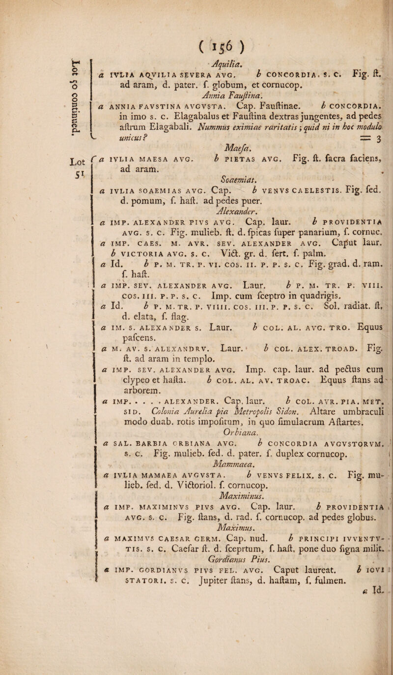 L Lot Sl Aquilia. a IVLIA A QV ILIA SEVERA AV G, b CONCORDIA . S. C. Fig. I!. in imo s. c. Elagabalus et Fauftina dextras jungentes, ad pedes aftrum Elagabali. Nummus eximiae raritatis ; quid ni in hoc modulo unicus ? zzz 3 Maefa. f a ivlia maesa avg. I fietas avg. Fig. ft. facra faciens, ad aram. Soaemias. a ivlia soaemias avg. Cap. b venvs caelestis. Fig. fed, d. pomum, f. haft. ad pedes puer. Alexander. a imp. alexander pivs avg. Cap. laur. b providentia avg. s. c. Fig. mulieb. ft. d. fpicas fuper panarium, f. cornuc. a IMF. CAES. M. AVR. SEV. ALEXANDER AVG. CapUt laur. b victoria avg. s. c, Vi£t. gr. d. fert, f, palm. a Id. b p, m. tr. p. vi. cos. 11. p. p. s, c. Fig. grad. d. ram. f. haft. a IMP. SEV. ALEXANDER AVG. LatU*. b P. M. TR. P. VIII. cos. m. p. p. s. c. Imp. cum fceptro in quadrigis. a Id. b p. m. tr. p. vim. cos. iii. p. p. s. c. Sol. radiat. ft, d. elata, f. flag. a IM. S. ALEXANDER S. Laur. b COL. AL. AVG. TRO. EqUUS pafcens. a m. av. s. alexandrv. Laur. ft. ad aram in templo. a imp. sev. alexander avg. Imp. cap. laur. ad pe£tus cum elypeo et halla. b col. al. av. troac. Equus ftans ad arborem. a IMF.. . . .ALEXANDER. Cap. laur. b COL. AVR. PIA. MET. sid. Colonia Aurelia pia Metropolis Sidon. Altare umbraculi modo duab. rotis impolitum, in quo ftmulacrum Aftartes. Orbi ana. a SAL. BARBI A ORBI ANA AVG. b CONCORDIA AVGVSTORVM. s. c. Fig. mulieb. fed. d. pater, f. duplex cornucop. Mammaea. a ivlia mamaea avgvsta. b venvs felix, s. c. Fig. mu¬ lieb. fed. d. Viftoriol. f. cornucop. Maximinus. a imp. maximinVs pivs avg. Cap. laur. b providentia avg. s. c. Fig. dans, d. rad. f. cornucop. ad pedes globus. Maximus. a maximvs caesar cerm. Cap. nud. b principi ivventv- tis. s. c. Caefar ft. d. fceprtum, f. haft, pone duo ligna milit. Gordianus Pius. a imp. gordianvs pivs fel. avg. Caput laureat. b IOVI statori, s. c. Jupiter ftans, d. haftam, f. fulmen. a Id. b col. alex, troad. Fig.