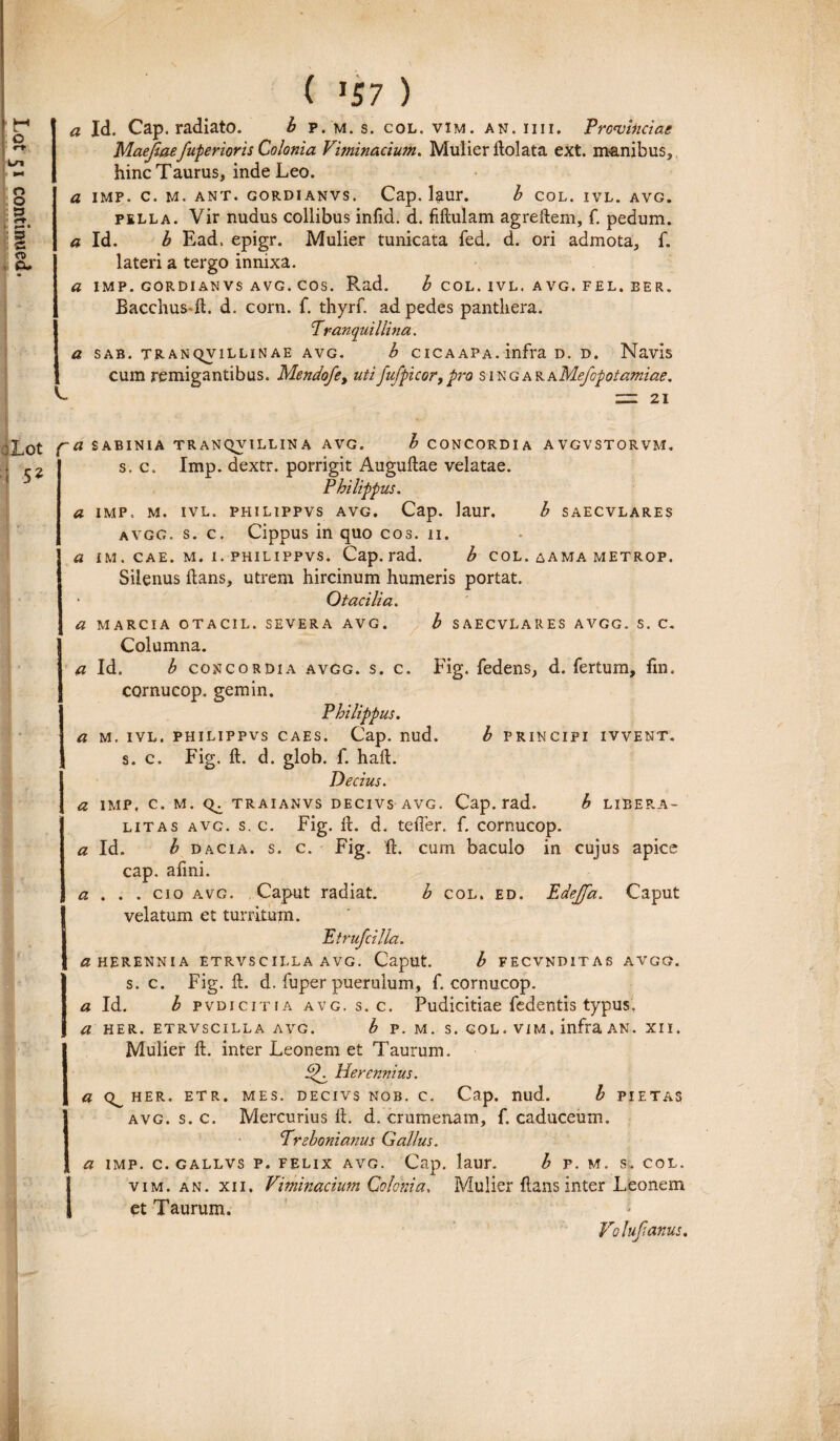 Maejiaefuperioris Colonia Viminacium. Mulier dolata ext. manibus,, a Id. b Ead. epigr. Mulier tunicata fed. d. ori admota, f. lateri a tergo innixa. a IMP. GORDI AN VS AVG. COS. Rad. b COL. IVL. AVG. FEL. EER. Bacchus«d. d. corn. f. thyrf. ad pedes panthera. Tranquillina. a SAB. TRANQV1LLINAE AVG. b CICAAPA. infra D. D. Navis cum remigantibus. Mendofe> utifufpicor,pro singAKhMefopotamiae, ZZZ 21 :Lot ; 52 f~a SABINIA TR ANQVtLLIN A AVG. b CONCORDIA AVGVSTORVM. s. c. Imp. dextr. porrigit Augudae velatae. Philippus. a imp. m. ivl. philippvs avg. Cap. laur. b saecvlares avgg. s. c. Cippus in quo cos. 11. a im. cae. m. i. philippvs. Cap. rad. b col. aama metrop. Silenus dans, utrem hircinum humeris portat. * Otacilia. a MARCIA OTACIL. SEVERA AVG. b SAECVLARES AVGG. S. C. Columna. a Id. b concordia avgg. s. c. Fig. fedens, d. fertum, fm. cornucop. gemin. Philippus. a m. ivl. philippvs caes. Cap. nud. b principi ivvent. s. c. Fig. d. d. glob. f. had. Decius. a imp, c. m. traianvs decivs avg. Cap. rad. b libera- litas avg. s. c. Fig. d. d. tefler. f. cornucop. a Id. b dacia. s. c. Fig. d. cum baculo in cujus apice cap. afmi. a . . . cio avg. Caput radiat. b col. ed. Edejfa. Caput velatum et turritum. Eirufcilla. a HERENNIA ETRVS C ILLA AVG. Caput. b FECVNDIT AS AVGG. s. c. Fig. d. d. fuper puerulum, f. cornucop. a Id. b pvdicitia avg. s.c. Pudicitiae fedentis typus, a HER. ETRVSCILLA AVG. b P. M. S.GOL.VIM. infra AN. XII. Mulier d. inter Leonem et Taurum. Herennius. a HER. ETR. MES. DECIVS NOB. C. Cap. nud. b PIETA avg. s. c. Mercurius d. d. crumenam, f. caduceum. Prebonianus Gallus. a imp. c. gallvs p. felix avg. Cap. laur. b p. m. s. col. Ivim. an. xii. Viminacium Colonia. Mulier dans inter Leonem et Taurum. Voluftanus. M