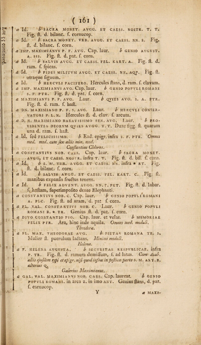 Fig. d. d. bilanc. f. cornucop. a. sis. Fig. d. d. pat. f. corn. a Id. b SALVIS AVGG. ET CAESS. FEL. KART. A. Fig. d. d. ram. f. fpicas. d Id. b FIDES MILITVM AVGG. ET CAESS. NN.,. AqP. Fig. ft. utraque lignum. a Id. b hercvli pacifero. Hercules dans, d. ram. f. clavam. a IMP. MAXIMI ANVS AVG. Cap. laur. b GENIO POPVL1 ROMANI s. f. ptr. Fig. d. d. pat. f. corn.. a MAXIMI ANVS P. F. AVG. Laul’. b QVIES AVG. s. A. PTR. Fig. d. d. ram. f. had. a DN. MAXIMIANO P. F. S. AVG. Laur. b HERCVLI CONSER¬ VATORI p. l.n. Hercules d. d. clav. f. arcum. a D. N. MAXIMIANO BAEATISSIMO SEN. AVG. Laur. h PRO¬ VIDENTIA DEORVM QV1ES AVGG. T. T. Duae figg. d. quarum una d. ram. f. had. * a Id. fed felicissimo. b Ead. epigr. infra s. F. ptr. Omnes med. niod. cum fex aliis min. mod. I • Confiant ms Chio rus, a CONSTANTIVS NOB. CaES. Cap. laur. b sacra monet. -avgg, et caess. nos tr. infra t. t. Fig. d. d. bil. f. corn. Fig. „T 4 — b m « i I A. a Id. b s. m. vrb. avgg. et caess. nn. infra * RT. d. d. bilanc, f. corn. a Id. b SALVIS avgg. et caess. FEL. KART. c. Fig. d. manibus expanlis fru&us tenens. a Id. b felix advent. avgg. nn.f.pkt. Fig. d. d. labar. f. hadam, fuperimpofito dente Elephanti. a constantivs nob. c. Cap. laur. b GENIO POPVLI ROMANI a. flc. Fig. d. ad aram, d. pat f. corn. a fl. val. constantivs nob. c. Laur. b GENIO POPVLI romani b. * tr. Genius d. d. pat. f. corn. a divo Constantio pio. Cap. laur. et velat. b memoriae felix per. Ara, hinc inde aquila. Omnes med. moduli. Theodoro,. a FL. MAX, THEODORAE AVG. b PIETAS ROMANA TR. S* Mulier d. puerulum la&ans. Minimi moduli. Helena. a F. HELENA AVGVSTA. * b SECVRITAS REIPVBLICAE, infra p. tr. Fig. d. d. ramum denaidum, f. ad latus. Cum duab. aliis ejufdem typi et epigr. nifi quod infra in pofiica parte s. M. an T. B. alterius Galerius Maximianus. a gal. val. maximianvsnob. caes. Cap. laureat. b genio popvli romani. in area z. in imo ant. Genius dans, d. pat. f. cornucop, Y a maxiv