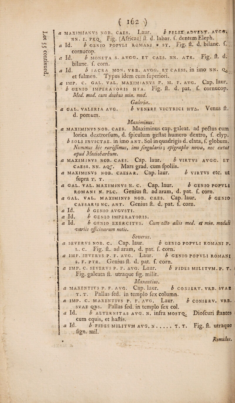 a MAXIM f A N V S NOB. CAES. Laur. b FELIX ADVENT. A VG«. a Id. b SACRA MON. V R B. AVGG. ET C A ESS. in 11110 NN. et fulmen. Typus idem cum fuperiori. a IMP. C. GAL. VAL. MAXIMIANVS T. M. F. AVG. Cap. laiir. b GENIO IMPERATORIS HIA. Fig. ft. d. pat. f. COinUCOp. Med. mod. cum duobus min. mod. Galeri a. * a GAL. VALERIA AVG. b VENERI VICTRICI HTA. VenUS ft. d. pomum. Maximinus. a maximinvs nob. caes. Maximinus cap. galeat, ad peflus cum lorica dextrorfum, d. fpiculum geftat humero dextro, f. clyp. I soli invictae, in imo ant. Sol in quadrigis d. elata, f. globum. Nummus hic rarijjimus, imo fingularis; epigraphe nova, nec extat apud Mediobarbum. a maximinvs nob. caes. Cap. laur. b VIRTVS AVGG. ET Caess. nn. aqj. Mars grad. cum fpoliis. a maximinvs nob. caesar. Cap. laur. b VIRTVS etc. ut fupra t. t. a gal. val. maximinvs n. c. Cap. laur. b GENIO POPVLI romani n. plc. Genius ft. adaram, d. pat. f. corn. a gal. val. maximinvs nob. caes. Cap. laur. h GENIO caesaris nc. ant. Genius ft. d. pat. f. corn. b GENIO AVGVSTI. b GENIO IMPERATORIS. b genio exercitvs. Cum odio aliis med. et min. moduli i a Id. a Id, a Id. variis officinarum notis. Severus. a severvs nob. c. Cap. laur. h genio popvli romani p. l. c. Fig. ft. ad aram, d. pat. f. corn. a imp. severvs p. f. avg. Laur. b genio popvli romani s. f. ptr. Genius ft. d. pat. f. corn. a imp. c. severvs p. f. avg. Laur. b fides militvm.p. t. i Fig. galeata ft. utraque fig. milit. i Maxentius. i a maxentivs p. f. avg. Cap. laur. b conserv. vrb. svae t. t. Pallas fed. in templo fex column. a imp. c. maxentivs p. f. avg. Laur. b conserv. vrb. svae qbs. Pallas fed. in templo fex coi. Id. b aeternitas avg. n. infra mostc^ Diofcuri flantes cum equis, et haftis. a Id. b fides militvm avg, n . . ,. . T. t. Fig. ft. utraque fign. mi!. , Romulus.