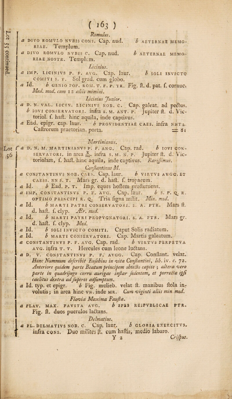 a divo romvlo nvbis cons. Cap. nud. h aeternae memo¬ Licinius. a imp. licinivs p. f. avg. Cap. laur. b SOLI INVICTO comiti s. t. Sol grad. cum globo. a Id. b genio fop. rom. t. f. p. tr. Fig. 11. d. pat. f. cornua, Med. mod. cum i 2 aliis mimini. Licinius J''unior. a d. n. val. licin. licinivs nob. c. Cap. galeat, ad peplus. b iovi conservatori, infra s. m. ant. p. jupiterft. d. Vic- toriol. f. haft. hinc aquila, inde captivus. a Ead. epigr. cap. laur. b providentiae caes. infra nhta. Caftrorum praetoriam porta. 2=281 Martinianus. : Lot C a D. N. M. MA RTINIANVS P. F. ANG. Cap. rad. b IOVI CON- -6 servatori, in area nx. infra s.m. n. p. Jupiterft. d. Vic¬ toriolam, i. hail. hinc aquila, inde captivus. RariJJimus. Conjlantinus M. a constantinvs Nos. caes. Cap. laur. b virtvs avgg.et caess. nn s. t. Mars gr, d. haft. f. tropaeum. «Id. b Ead. p. t. Imp. eques hodem prodernens. a imp, constantinvs p. f. avg. Cap. laur. b s. p. q^. r. optimo principi r. Tria figna milit. Min. mod. a Id. b MARTI PATRI CON 3 E R V ATO R I. S. A. PTR. Mars d, d. had. f. clyp. JEr. med. a Id. b MARTI PATRI P ROP VG N ATO RI. S. A. FTR. Mars gr. d. had. f. clyp. Med. a Id. b soli invicto comiti. Caput Solis radiatum. « Id. b marti conservatori. Cap. Martis galeatum. a constantinvs p. f. avg. Cap. rad. h VIRTVS PERPETVA avg. infra t. t. Hercules cum leone luftans. a d. v. constantinvs p. f. avgg. Cap. Condant, velat. Hunc Nummum defcribit Fufebius in noita Conjrantini, lib. iv. c. 72, Anteriore quidem -parte Beatum principem obtecio capite ; altera noero parte in quadrijugo curru aurigae injiar Jedentem, et porredla ipji caelitus dextra ad fuperos adfumptum. a Id. typ. et epigr. b Fig. mulieb. velat d. manibus dola in¬ volutis; in area hinc vn. inde mr. Cum noiginti aliis min. mod. FI ano i a Maxima Faujia. a flav. max. favsta avg. b SPES REIPVELICAE PTR. Fig. ft. duos puerulos lallans, j Delmatius. [ a fl. delmativs nob. c. Cap. laur. b gloria exercitvs. C infra cons. Duo milites ft, cum haftis, medio labaro. 1 y 2, Crifpus.