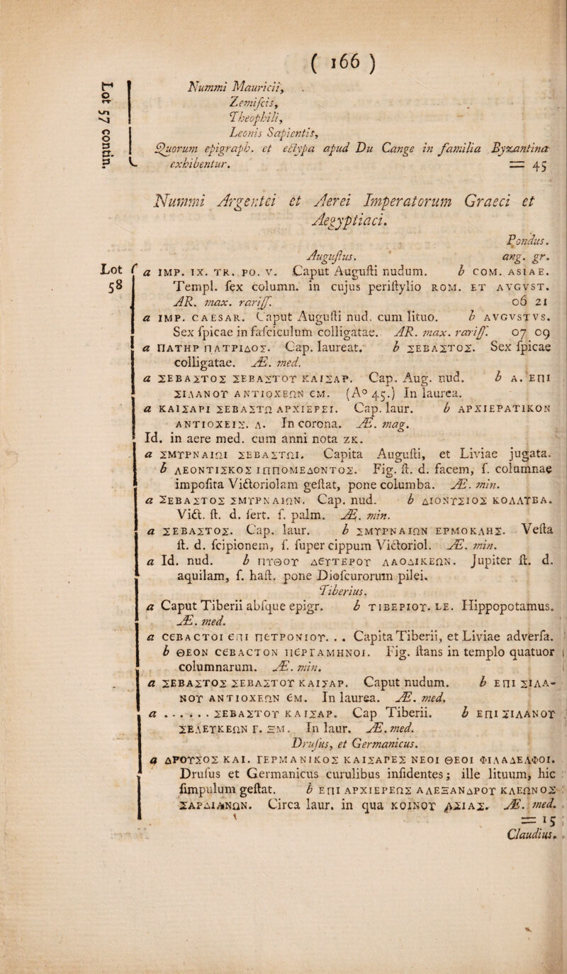 Nummi Mauricii, Zemifcis, Shiorum epigrapb. et ediypa apud Du Cange in familia Byzantina exhibentia. zzz 45 Lot 58 ang gr- ASIA E. Nummi Argentei et Aerei Imperatorum Graeci et Aegyptiaci. Pondus. Augufus. a imp. ix. tr. po. v. Caput Augufti nudum. b com. Templ. fex column. in cujus periftylio ROM. et avgvst. AR. max. rariff. 06 21 a imp. caesar. Caput Augufti nud. cum lituo. b avgvstvs. Sex fpicae in fafciculum colligatae. AR. ?nax. rariff. 07 09 a riATHP n atpiaoi. Gap. laureat. b sebaxtox. Sex fpicae colligatae. AR. ?ned. a 2EBA2T02 2EBA2T0T KAISAP. Cap. Allg. frud. b A. EOI 2iaanot antioxeqn cm. (A° 45.) In laurea. a kaixapi xebaxth apxiepei. Cap. laur. b apxiepatikon antioxeix. a. In corona. AE.mag. * Id. in aere med. cum anni nota zk. a XMTPNAini 2EBA2Tm. Capita Augufti, et Liviae jugata. b aeontixkov 1 nnoMEAONT02. Fig. ft. d. facem, f. columnae impolita Vidtoriolam geftat, pone columba. AR. min. a 2EBAXT02 2MTPNAIQN. Cap. nud. b AI0NT2I02 KOAATEA. Vift. ft. d. fert. f. palm. J%. min. a sebaxtox. Cap. laur. b jmtpnaion epmokahs. Vefta ft. d. fcipionern, f. fuper cippum Vidtoriol. JE. min. a Id. nud. b nr©or a6ttepot aaoaikeqn. Jupiter ft. d. aquilam, f. haft. pone Diofcurorinn pilei. Liberius. a Caput Tiberii abfque epigr. b tibepiot* le. Hippopotamus. AR. med. a ccbactoi eni ntTPONior. . . Capita Tiberii, et Liviae adverfa. b ©eon cceacton ueprAMHNOJ. Fig. itans in templo quatuor columnarum. AR. min. a 2EBA2T02 2EBAZT0T KAI2AP. Caput nudum. b EI1I2IAA- not antioxEfiN 6m. In laurea. AI. med. a.2EBA2Tor kaijap. Cap Tiberii. b e ni 2iaan or SEAETKEfiN r. sm. In laur. AR.med. D rufus, et Germanicus. a APOTS02 KAI. TEPMANIKOS KAI2APE2 NE0I ©EOI <M A A AE A$OI. Drufus et Germanicus curulibus infidentes; ille lituum, hic fimpulum geftat. b Eni apxiepeqx aaehanapot kae.qnox 2apaia»nqn. Circa laur. in qua koinot as. AR. med. ' =15 Claudius*