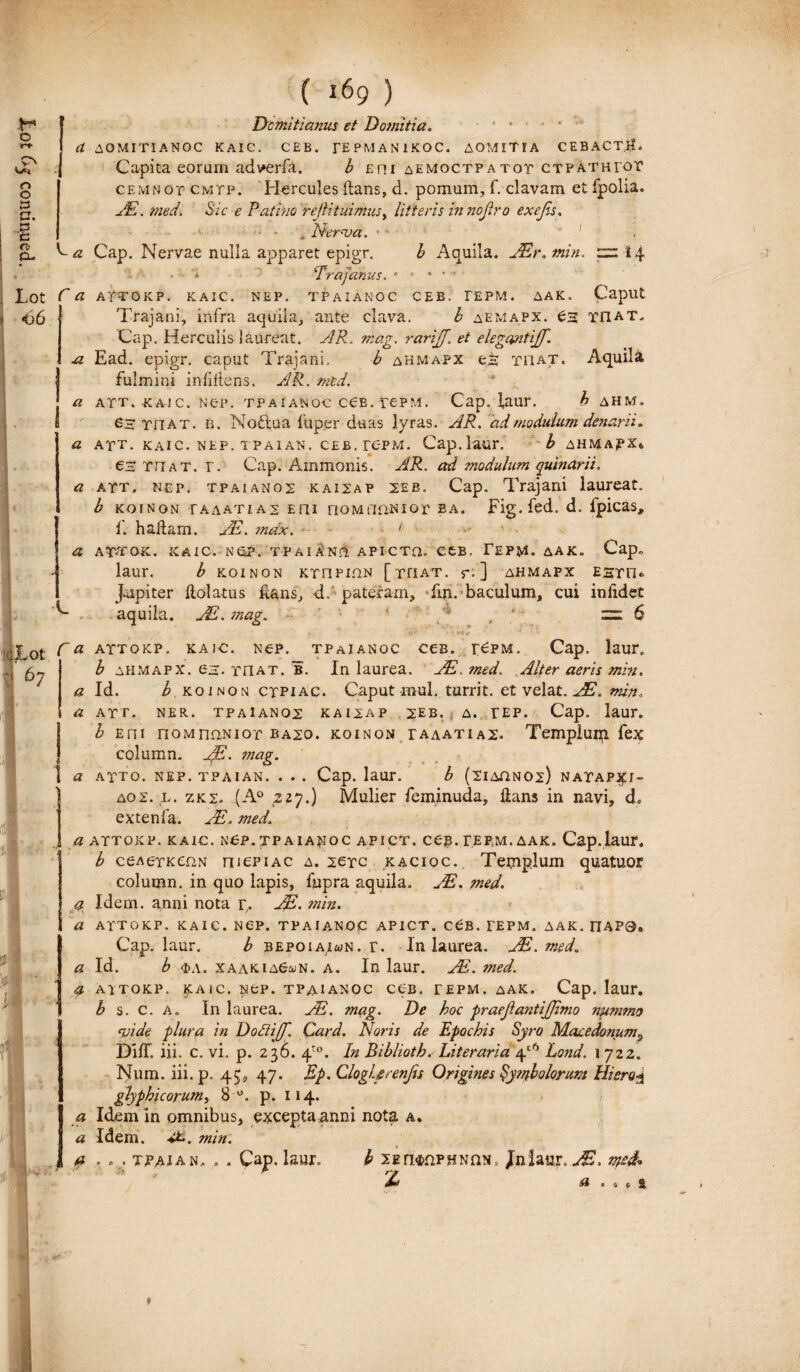 ( *69 ) O rt pv O O {3 r~t >-• • <T> CL> Lot <36 C a C a a. a a a A a a * a a Domitianus et Domitia. r • ‘ ‘ ' AOMITIANOC KAIC. CEB. TEPMAN1KOC. AOMITIA CEBACT.il. Capita eorum adverfa. b Em aemoctpatot ctpath ror cemnop cmtp. Hercules flans, d. pomum, f. clavam et fpolia. Ad. med. Sic e P'athio 'reftituimust litteris in nojtro exejis. ■ • * Nerva. •4 ■ ' Cap. Nervae nulla apparet epigr. b Aquila. JEr. min. 14 • a ‘Trajanus. • • • ’ ATTOKP. KAIC. NEP. TPAIANOC CEB, TEPM. AAK. Capilt Trajani, infra aquila, ante clava, b aemapx. £3 tiiat. Cap. Herculis laureat. AR. rarijjf. et elegantijf. Ead. epigr. caput Trajani, b ahmapx es tiiat. Aquila fulmini infiliens. AR. med. att. kajc. Ner. tpaianoc ccb. repM. Cap, laur. ^ ahm. 63 Tn at. b. Noftua fuper duas lyras. AR. ad modulum denarii. ATT. KAIC. NEP. TPAIAN. CEB. re-PM. Cap.laur. b AHMAfXt es THat. r. Cap. Ammonis. AR. ad modulum quinarii. ATT. nep. tpaianos kaisap 2eb. Cap. Trajani laureat. b KOINON TAAATIA2 E ili nOMflttNlGT EA. Fig. fed. d. fpicas, f. haflam. JE. mdx. ' ATTOK. KAIC. N £?. T P AI AND. APICTH. C£B. rEPM. AAK. Cap» laur. b KoiNON ktiipi.qn [that. r. ] ahmapx e st n«. j-upiter flolatus lians, d. pateram, fin. baculum, cui inlidet aquila. JE.mag,. * ' • =6 • f * V * X *** ■ < • -- attokp, kaic. Nep. tpaianoc ces. t£pm. Cap. laur» b ahmapx. es. Tn at. b. In laurea. JE. med. Alter aeris min. Id. b KoiNON ctpiac. Caput mul. turrit. et velat. JE.min. ATT. NER. TP A1 AN 02 KAI2AP 2EB. A. TEP. Cap. laur. b Eni noMnaNior ba20. koinon taaatia2. Templum fex column. jjE. mag. ATTO. NEP. TPAIAN. . . . Cap. laur. b (2IAQN02) NATAP^I- aox. l. zk2» (A° zzy.) Mulier feminuda, dans in navi, d. extenfa. Ad. med\ attokp. kaic. ncp. tpaianoc apict. ceB.TEPM.AAK. Cap. laur. b ceA6TK02N niepiAC a. sctc kaciqc. Temp.lum quatuor column. in quo lapis, fupra aquila. JE. med. Idem, anni nota p. Ad* min. ATTOKP. KAIC. NCP. TPAIANOC APICT. c£B. TEPM. AAK. ITAP0. Cap. laur. b bepoiai^n. r. In laurea. JE. med. Id. b i>a. xaaki aG&n. a. In laur. Ad. med. attokp. kaic. Nep. tpaianoc ceB. tepm. aak. Cap. laur. b s. c. a. In laurea. JE. mag. De hoc fraejlantijjimo nummo vide plura in Dodijjj. Card. Noris de Epochis Syro Macedonum^ DilT. iii. c. vi. p. 236. /\}°. In Biblioth. Literaria 4'6 Lond. 1722. Num. iii. p. 45, 47. Ep. ClogUrenfis Origines Symbolorum Hiero3 glyphicorum, 8 w. p. 114. Idem in omnibus, excepta anni nota a. Idem. min. . » . tpajan. » . Cap. laur. b lErwnPHNftN, Jniaur. JE. Jd a .09^