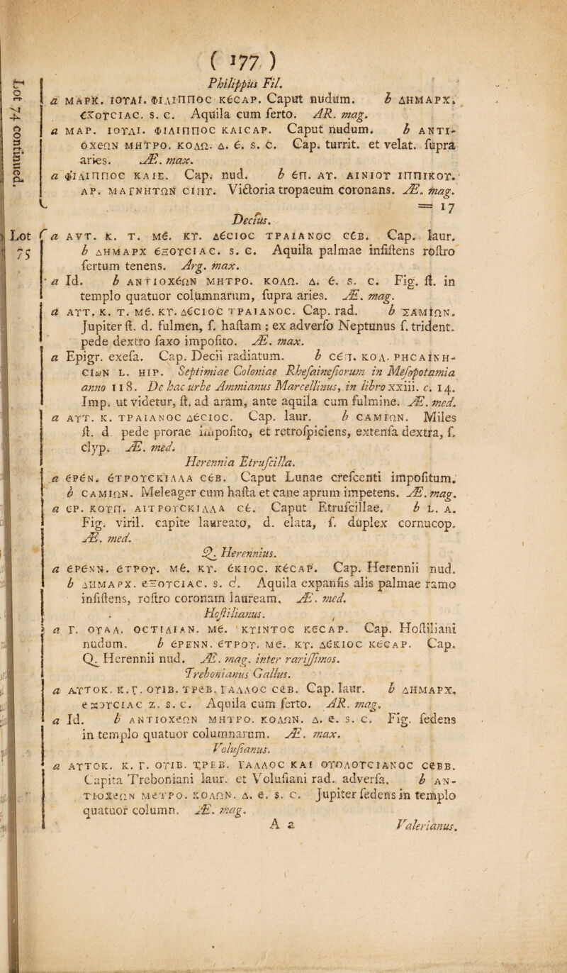 AHMAPX, C Lot C /5 1 a a a a Philippus Pii. a mapX, iotai. $iAinnoc k6cap. Caput nudum. aries. AE. max. a $’i ai nnoc kaie. Cap. nud. b 6rr. at. ainiot inniKor. ap. MArNHTiiN citit. Vidloria tropaeum coronans. AE.mag. — 17 Decms. a avt. k. t. m6. kt. a6cioc tpaianoc c£b. Cap. laur. b ahmapx 6hotciac. s. c. Aquila palmae inftflens rodro fertum tenens. Arg. max. Id. b antioxGqn mhtpo. koaq. a. 6. s. c. Fig. d. in templo quatuor columnarum, fupra aries. AP. mag. ATT. K. T. M6. KT. A^CIOC TPAIANOC. Cap. l*ad. h XAMiftN. Jupiterft. d. fulmen, f. haftam ; ex adverfo Neptunus f. trident,. pede dextro faxo impolito. AP. max. Epigr. exefa. Cap. Decii radiatum. b cCn. ko\. phcainh- ci^N l. hip. Septimiae Coloniae Rhefainefiorum in Mefopotamia anno 11 8. De hac urbe Ammianus Marcellinus, in libroxxiii. c. 14. Imp. ut videtur, d. ad aram, ante aquila cum fulmine. Al. med. att. k. tpaianoc accioc. Cap. laur. h camiqn. Miles d. d. pede prorae impolito, et retrofpieiens, extenfa dextra, L clyp. AB. med. Herennia Etrufcilla. a c-p6n. 6tpotckiaaa c6b. Caput Lunae crefceiiti impolitum. b c a mip.n . Meleager cum hafta et cane aprum impetens. AE. mag. a cp. KOTfi. aitpotCkiaaa c6. Caput Etrufcillae. b L. a. Fig. viril. capite laureato, d. elata, f. duplex cornucop. AE. med. J<L Herennius. cpcnn. ctpot. m6. kt. 6kioc. k£caP. Cap. Herennii nud. b aiimapx. eEoyciAC. s. d. Aquila expanfis alis palmae ramo infiftens, roftro coronam lauream, AE. med. Hojlilianus. , otaa. octiaian. m6. ktintoc kccap. Cap. Hoftiliani nudum. b cpenn. ctpot. Me. kt. aGicioc kccap. Cap. Herennii nud. AE. mag. inter rarijjimos. Prehonianus Gallus. attok. k.f. oria, t p e b . taaaoc ces. Cap. laur. esaTCiAC z. s. c. Aquila cum ferto. Id. b ANTIOXeON MHTPO. KOA.QN. A. e. S. C, in templo quatuor columnarum. AE. max. Volujianus. attok. K. r. OTIB. T.PEB. l'AAAOC kai otoaotcianoc CeBB. Capita Treboniam laur. et Volufiani rad. adverfa. b an- TioXeaN wexpo. koaqn. a. e. s. c. Jupiter fedensin templo quatuor column. AE. mag. A a. Valerianus. a > a r a a a AR. mag. AHMAPX, Fig. fedens