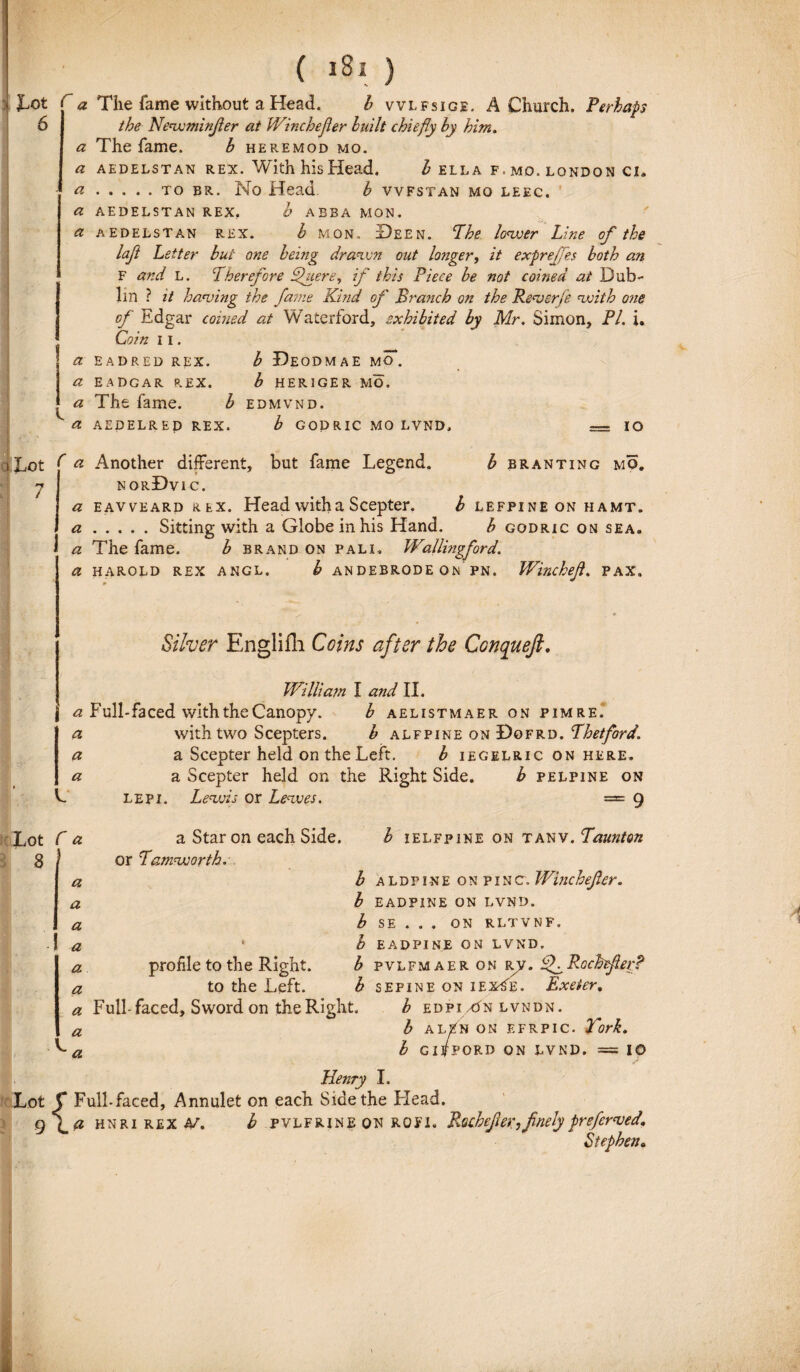 i tot 6 a The fame without a Head. b vvlfsige. A Church. Perhaps the Neavminfer at Winchefier built chiefiy by him, a The fame. b heremod mo. a AEDELSTAN REX. With hlS Head. I ELLA F. MO. LONDON Cia a..to er. No Head b vvfstan mo leec. a AEDELSTAN REX, b ABBA MON. a AEDELSTAN rex. b mon. Deen. Phe lonjjer Line of the left Letter bui ane being draivn out longer, it expre/Jes both an F and l. Pherefore bpuere, if this Piece be not coined ai Dub- lin ? it hawing the fame Kind of Branch on the Rewerfe cwith ane of Edgar coined at Waterford, sxhibited by Mr. Simon, Pl. i. Coin 11. a EADRED REX. b DeODMAE MO. | a EADGAR REX. b HERIGER MO. a The fame. b edmvnd. ^ a AEDELREP REX. b GODRIC MO LVND, — IO iJjOt f a Another different, but fame Legend. b branting mo, 7 norDvic. a eavveard Rtx. Head with a Scepter. b lefpine on hamt. a.Sitting with a Globe in his Hand. b godric on sea. a The fame. b brand on pali, Wallingford. a harold rex angl. b andebrode on pn. Winchefi. pax. Silver Englifli Coins after the Conquefi. William I and II. a Fulhfaced with the Canopy. b aelistmaer on pimre. a with two Scepters. b alfpine on Dgfrd. Phetford. a a Scepter held on the Left. b iegelric on here. a a Scepter held on the Right Side. b pelpine on V. lepi. Lenvis or Lenves. = 9 Lot C a 8 1 a a a a a a a a Star on each Side. b ielfpine on tanv. Paunton or Pamevoorth. b aldpine on pinc. Winchefier. b eadpine on lvnd. b SE . . . on rltvnf. * b EADPINE ON LVND. profile to the Right. b pvlfmaeronr.y. EfRocbefierf to the Left. b sepine on iex-Se. Exeier, Fulhfaced, Swordon the Right. b edpi/On lvndn. b alEn on efrpic. Tork. b GlfPORD ON LVND. = IO Henry I. Lot f Fulhfaced, Annulet on each Side the Head. 9 \ d hnri REX 4/. b pvlfrine on ROFl. R.ochtfer,fnely preferved* Stepben„ i