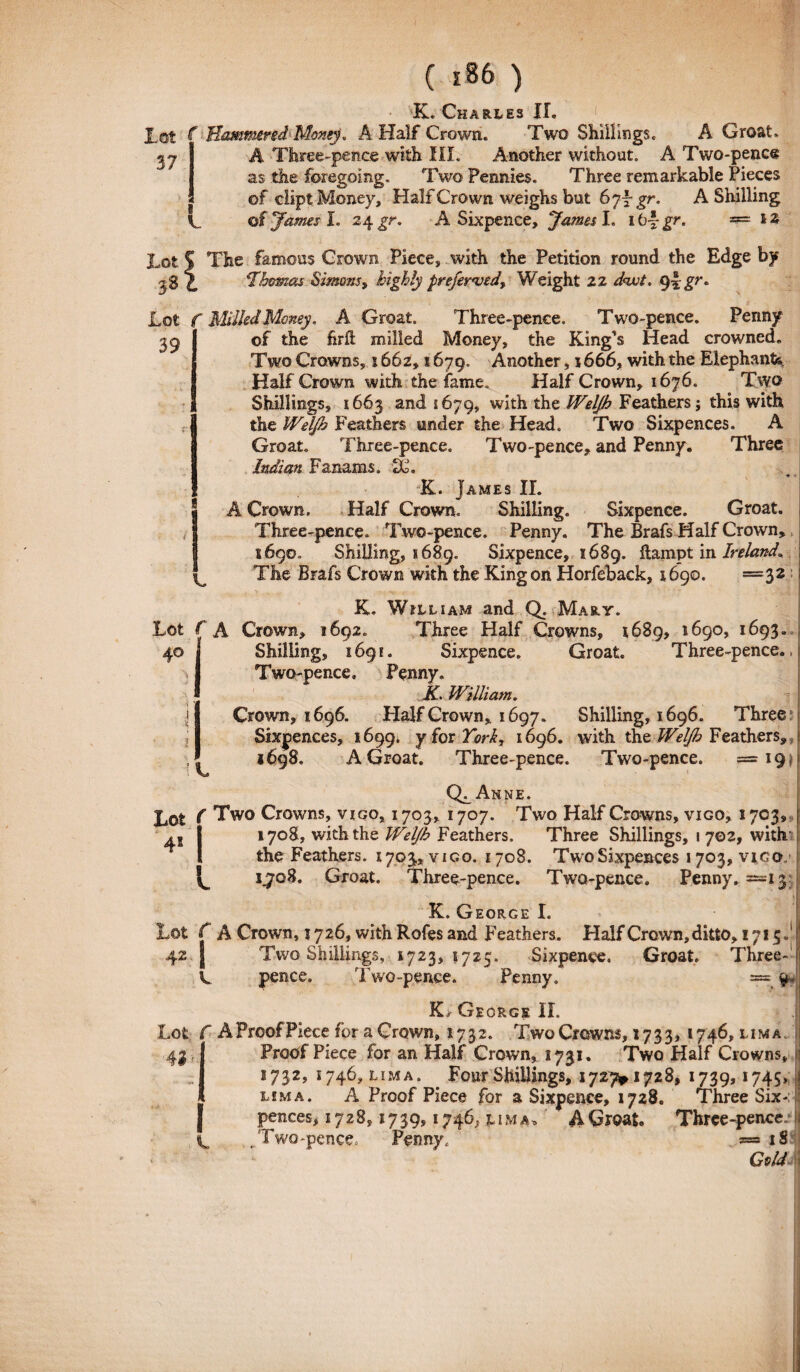 lot f Hammred Monej. A Half Crown. Two ShilKngs. A Groat 37 a C A Three-pence with III. Another without. A Two-pence as the foregolng. Two Fennies. Three remarkable Pieces of cliptMoney, Half Crown weighs but 67-Jgr. A Shilling of James I. 24gr. A Sixpence, James I. ib\gr. =12 Lot S The famosis Crown Piece, with tbe Petition round the Edge by \ 'Jhornas Simonsy highly preferved, Weight 2Z d<wt. 9\gr* Lot f MilkdMoney, A Groat. Three-pence. Two-pence. Periny 39 of the firft milled Money, the King's Head crowned Two Crowns, x 662,1679. Another, 1666, with the Elephanti Half Crown with the fame. Half Crown, 1676. Two Shillings, 1663 and 1679, with the Weljh Feathers; this with the Weljh Feathers under the Head. Two Sixpences. A Groat. Three-pence. Two-pence, and Penny. Three Indi an Fanams. «Xh K. James II. A Crown. Half Crown. Shilling. Sixpence. Groat. Three-pence. Two-pence. Penny. The Brafs Half Crown, 1690. Shilling, 1689. Sixpence, 1689. ftampt in Ireland* The Brafs Crown with the Kingon Horfeback, 1690. =32 K. Wjlliam and Q. Mary. Lot f A Crown, 1692. Three Half Crowns, 1689, 1690, 1693, 40 Shilling, 169 e. Sixpence. Groat. Three-pence Two-pence, Penny. K. William. Crown, 1696. Half Crown, 1697. Shilling, 1696. Three Sixpences, 1699. y for York, 1696. with the Weljh Feathers, 1698. A Groat. Three-pence. Two-pence. — 19. Ql An NE. Lot Two Crowns, vigo, 1703, 1707. Two Half Crowns, vigo, 1703, 1708, with the Weljh Feathers. Three Shillings, 1 702, with the Feathers. 1703, vigo. 1708. TwoSixpences 1703, vico., 1,708. Groat. Three-pence. Two-pence. Penny. —13 41 K. George I. Lot C A Crown, 5726, with Rofes and Feathers. Half Crown, ditto, 1715» 42 Two Shillings, 1723, 1725. Sixpence. Groat. Three- pence. Two-pence. Penny, == 9. K/ George II. Lot f A Proof Piece for a Crown» 1732. Two Crowns, 1733, 1746, lima 42 Proof Piece for an Half Crown, 1731. Two Half Crowns, 1732, 1746, lima. . Four Shillings, 1727*1728, 1739,1745 lima. A Proof Piece for a Sixpence, 1728. Three Six-4 pences, 1728,1739,1746^ 1 m a„ A Groat Three-pence/ Two-pence. Penny, »18 Gold