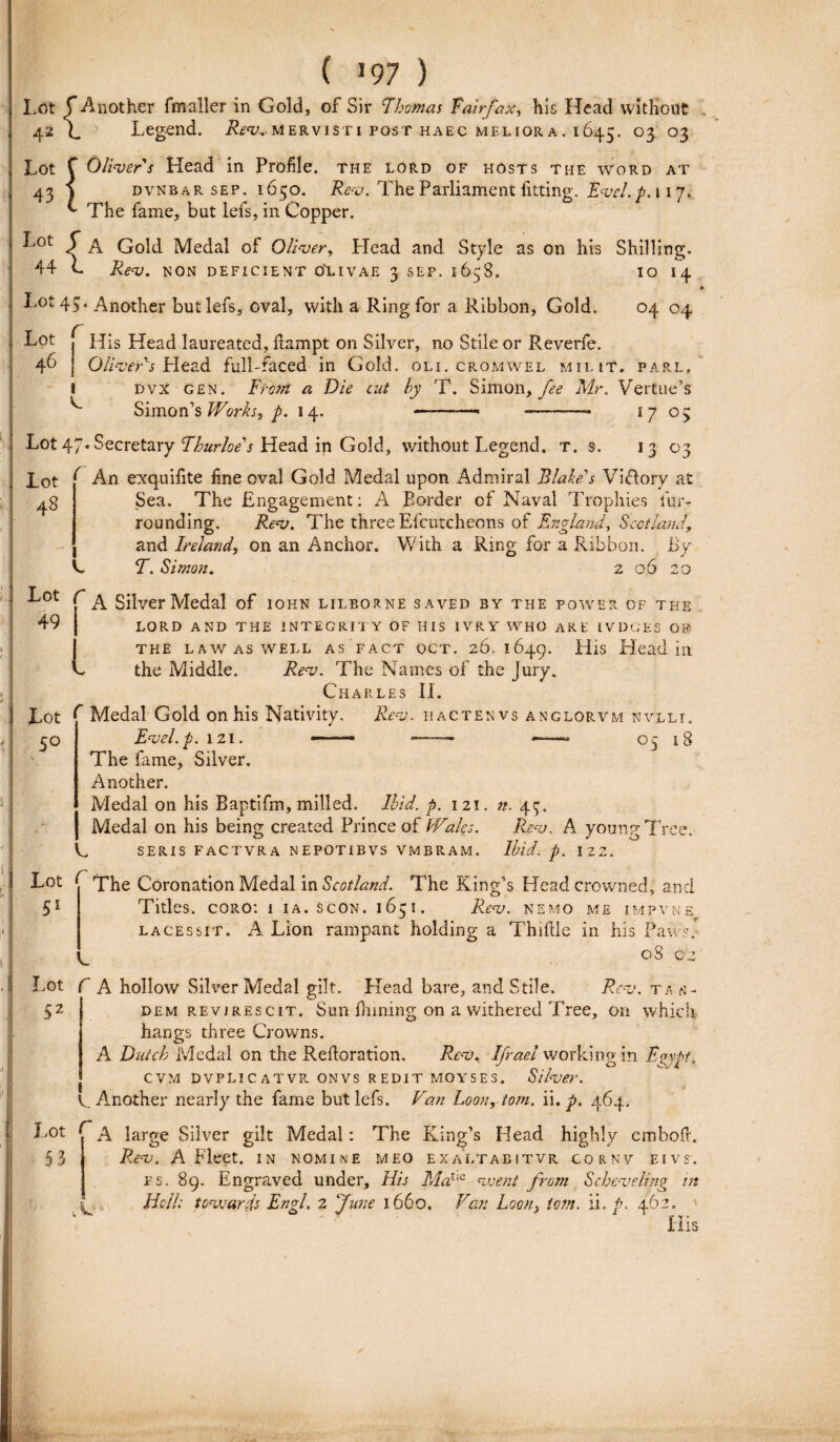 ( >97 ) Lot f Another fmaller in Gold, of Sir E hornas Tairfax, his Head without 42 1 Legend. ifci;.. mervisti post haec melior a. 1645. 03 03 Lot 43 Lot 44 f Oliver s Head in Profile. the lord of hosts tme word at j dvnbar sep. 1650. Rev. TheParliament fitting. Evel.p. 117, ^ The fame, but lefs, in Copper. 5 A Gold Medal of Oliver, Head and Style as on his Shilling. k Rev. N ON DEFICIENT OLIVAE 3 SEP. 1658. IO 14 X,ot45. Another but lefs, cval, vvith a Ring for a Ribbon, Gold. Lot 46 1 C 04 04 His Head laureated, fiampt on Silver, no Stile or Reverfe. Oliver s Head fulhfaced in Gold. ou. cromwel milit. parl, dvx gen. Front a Die cut hy T. Simon, fee Mr. Vertue’s Simon’s Works, p. 14. —-—— -——■ 17 05 Lot 47*Secretary Ehurloe^s Head in Gold, without Legend. t. s. 13 03 lot ^ An exquifite fine oval Gold Medal upon Admiral Blake^s Vi&ory at Sea. The Engagement: A Border of Naval Trophies fur- rounding. Rev. The three Efcutcheons of England, ScctlauJ. and Ireland, on an Anchor. With a Ring for a Ribbon. By T. Simon. z 06 20 Lot c Silver Medal of iohn lilborne saved by the power of the 49 LORD AND THE INTEGRITY OF HIS IVRY WHO ARE IVDGES OF THE LAWASWELL AS F A C T OCT. 26. 1649. HiS Head in the Middle. Rev. The Names of the Jury. Charles II. Lot f Medal Gold onhis Nativity. Rev. hactenvs anglorvm nvllt. 30 Evel.p. 121. ——— — «*——» 03 18 The fame, Silver. Another. Medal 011 his Baptifm, milled. Ihid. p. 121. n. 43. Medal on his being created Prince of (Vales. Rev. A young Tree. C SERIS FACTVRA NEPOTIBVS VMBRAM. Ihid. p. 122, Lot f~ The Coronation Medal in Scotland. The King’s Headcrowned, and 51 Tities, coro: i ia. scon. 1651. Rev. nemo me impvne lacessit. A Lion rampant holding a Thiftle in his Paw •. 08 c ,2 Lot f A hollow Silver Medal gilt. Head bare, and Stile. Rev. tan- 52 dem revirescit. Sun fhining on a withered Tree, on which hangs three Crowns. A Dutch Medal on the Rdloration. Rev. Ifrael workingin Evvtt» CVM DVPLICATVR ONVS REDIT MOYSES. Silver. ^ Another nearly the fame but lefs. Van Loon,tom. ii. p. 464. Lot D & large Silver gilt Medal: The Kingbs Head highly embofi. 53 Rev. A Fleet. in nomine meo exaltabitvr cornv eivs. ps. 89. Engraved under. His MatiC nuent from Scheveling in k Bell; tonuards Engl. 2 June 1660. Van Loon, tom. ii. p. 462. His