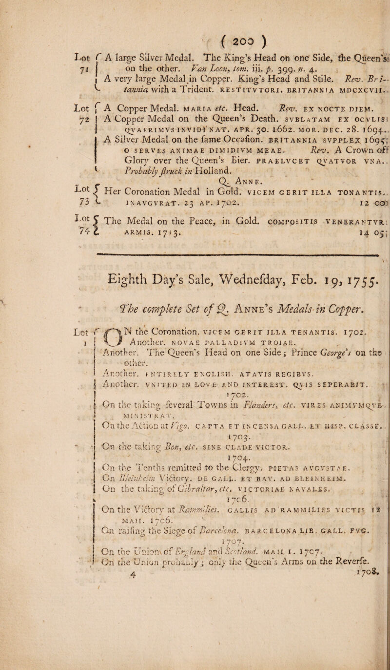 Lot C A large Sil ver Medal. The King’s Head on one Side, the QueenV 7i on the other. Van Loon, tom. iii. p. 399. n. 4. 1 A very large Medal in Copper. King’s Head and Stile. Re<v. Br i- h- iawiia with a Trident. restitvtori. eritannia mdcxcvii. Lot f A Copper Medal. maria etc. Head. Re<v. ex nocte diem. 72 A Copper Medal on the Queen’s Death. svblatam ex ocvlis QVA rrimVS INVIDI N AT. APR. 30. 1662.MOR. DEC. 28. 1694. A Sil ver Medal on the fame Occalion. britannia svpplex, 1694; O SERVES ANIMAE DIMIDIVM MEAE. Rev. A CrOWn of' Glory over the Queen’s hier, praelvcet qvatvor vna. 1 Rrobably jinick in Holi and. (Q^ Anne. Her Coronation Medal in Gold. vicem gerit illa tonantis. INAVGVRAT. 23 AP. 1JG2. 12 OOI ■^0t 5 The Medal on the Peace, iri Gold. compositis venerantvr 74 C ARMIS. 17*3. — 14 05; Eighth Day’s Sale, Wednefday, Feb. 19, 1755. The complete Set cf Anne?s Medals in Copper. Lot C the Coronation. vicem gerit illa tenantis. 1702. 1 I V.} Another. novae palladivm troiae. Another. The Queen’s Head on one Side i Prince Georges on the ot her. Another. i ntirely englisei. atavis regibvs. | Another. vnited in love and interest. qyis seperabit. / ] On the taking feveral Towns in Flanders, etc. vires animvmqve M INIS T R AT, O n the AH ion at F/?o. capta et incensa gall. et his p . c l a s s t. 1703. On the takin.tr Bon, etc. sine clade victor. 17°4- On the Tenths remitted to the Clergy. pietas avgvstae. On Blehibehn Vidlory. de gall. et bav. ad bleinheim. On the taking of Gibraltar, ctc. victoriae navales. i 706. On the Vi&ory at Rammilies. callis ad rammilies victis 12 M AII. I?CO On raifmg the Siege of Barcclcna. barcelona lib, gall, fvg. i 707. | On the Uniomof Ergland anci Scoti and. ma ii i. 1707. •p On the Union probati/; only the Queerfs Arms on the Reverfe. A  ‘ 1708,