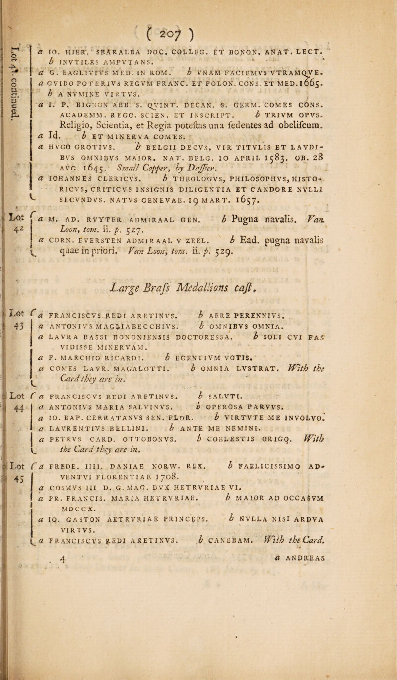 -K o o tl y c CD P- a IO. HIER. SRARALBA DOC. COLLEG. ET BONON. ANAT. L E CT» i. *■ b INVTILES AMPVTANS. a G. BAGLIVIVS MED. IN ROM. b VN ANI FACIEMVS VTRAMQV E. a GVIDO POTERIVS REGVM FRANC. ET POLON. CONS. ET MED. I 665. b A NVMiNE VId T VS . I Lot i 4z r a I. P, BIGNON ABB. 3. QYINT. DECAN. S. GERM. COMES CONS» ACADEMM. REGG. SCIEN. ET INSCRIPT. b TRIVM OPVS. Religio, Scientia, et Regia poteftas una fedentes ad obelifcum. a Id. b ET MINERVA COMES. a HVGO GROTIVS. b' BELGII DECVS, VIR TITVLIS ET LAVDI- BVS OMNIBVS MAIOR. NAT. BELG. IO APRIL I583. OB. 28 avg. 1645. Srnall Copper, by DaJJier. a IOHANNES CLERICVS. b THEOLOGVS, PHILOSOPHVS, HISTO- RICVS, CRITICVS INSIGNIS DILIGENTIA ET CANDORE NVLL1 SECVNDVS. NATVS GENEVAE. 19 MART. 1657. V 1 ) Lot 43 a a a a a -j Lot 44 Lot 45 L C a a a a I * L Ca a a a 1« ADMIRAAL GEN, 527- b Pugna navalis. Van. a M. AD. RVYTER Loon, toni. ii. p. a CORN. EVERSTEN ADMIRAAL V ZEEL. b Ead. pUgUE navalis quae in priori. Van Loon, tom. ii, p. 529. Large Brafs Medallions caft. FRANCISCVSJREDI ARETINVS. b AERE PERENNIVS. ANTONI V S MAGBIABECCHIVS. b OMNIBVS OMNIA. LAVRA BASSI BONONIENSIS DOCTORESSA. b SOLI CVI FAS VIDISSE MINERVAM. F. MARCHIO RICARDt. b EGENTI VM VOTIS. COMES LAVR. MAGALOTTI. Cardthey are in. b OMNIA LVSTRAT. With ths FRANC IS CVS REDI ARETINVS. ANTONI VS MARIA SALVINVS. b SALVTI. b OPEROSA PARVVS. IO. BAP. CERRATANVS SEN. FLOR. b VIRTVTE ME INVOLVO» L4VR.ENTIVS BELLINI. b ANTE ME NEMINI. PETRVS CARD. OTTOBONVS. b COELESTIS ORIGO. With tbe Card they are in. FREDE. II11. DANIAE NORW. REX. b FAELICISSIMQ AD- VENTVI FLORENTIAE I 708. COSMVS III D. G. MAC. DVX HETRVRIAE VI. PR. FRANCIS. MARIA HETRVRIAE. b MAIOR AD OCCaSVM MDCCX. 10. GASTON AETRVRIAE PRINCEPS. b NVLLA NISI ARDVA VIRTVS. FRANCISCVS REDI ARETINVS. b CANEBAM. With the Card. a ANDREAS