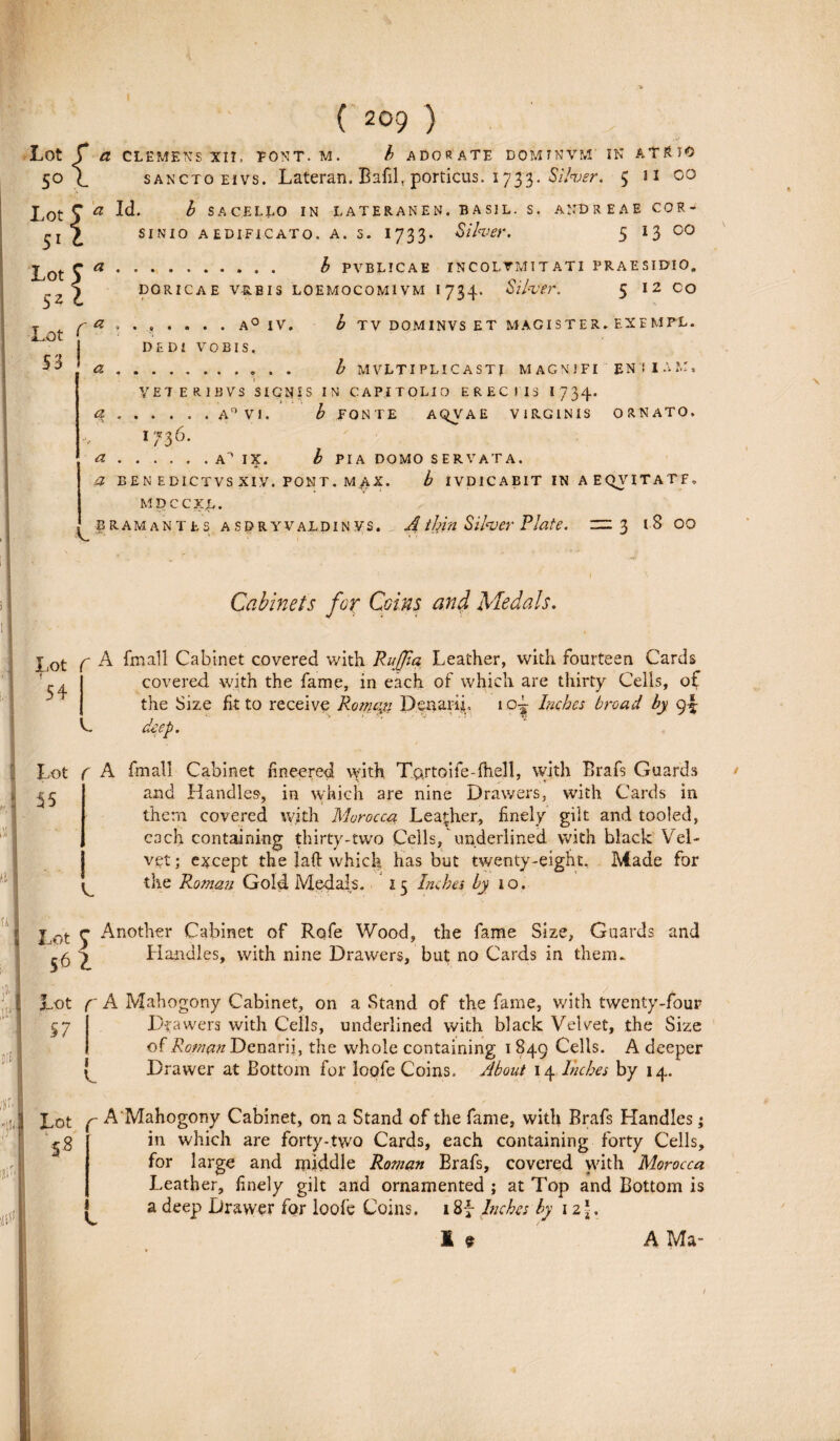 Lot r £ CLEMENS XII. PONT. M. i ADORATE DOMTKVM' IN ATRIO 50 (_ sancto eivs. Lateran. BafilT porticus. 1733, Siher. $ n 00 Lot 9 a W* h SACELLO IN LATERANEN. BAS1L. S. ANDREAE COR- £ sinio aedificato, a. s. 1733. Siher. 5 13 co . £ PVBLICAE INCOLUMITATI PRAESIDIO. DORICAE VRBIS LOEMOCOMIVM I 734. Siher. 5 12 CO ...... A° IV. b TV DOMINVS ET MAGISTER. EXEMPL. DEDI VOBIS. . b MVLTIPLI CASTI MAGNMFI EN! I A M, YET ERIBVS SIGNES IN CAPITOLIO ERECTIS 1734. .A0 VI. b FONTE AQVA E VIRGINIS ORNATO. 17-36* .A^ IX. b PIA DOMO SERVATA. Lot 9 * 52 c Lot C* 53! a a a a BENEDICTVSXiy. PONT. M^X. b IVDICABIT IN A E QV ITATE, MDCCXL. k ' bramantes asdryvaldin vs. Athin Siher Piate, zn 3 1 8 00 Cabinets fox Coins and Medals. f A fmall Cabinet covered with RuJJla, Leather, with fourteen Cards 54 k covered. with the fame, in each of which are thirty Cells, of the Size fit to receive Romag Denarii, 1 Inches broad by 9^ deep. Lot r A fmali Cabinet fineered with Tartoife-fheU, with Brafs Guards 55 C and Handles, in which are nine Drawers, with Cards in thena covered with Morocca Leather, finely gilt and tooled, each containing thirty-two Cells, nnderlined with black Vel- vet; e^cept the laft which has but twenty-eight. Made for the Roman Gold Medals. 15 Inches by io. u I I 8 itt DIEI j ot y Another Cabinet of Rqfe Wood, the fame Size, Guards and £6 ^ Handles, with nine Drawers, but no Cards in them. Lot f A Mahogony Cabinet, on a Stand of the fame, with twenty-four 57 | Drawers with Cells, underlined with black Velvet, the Size of Roman Denarii, the whole containing 1 849 Cells. A deeper C Drawer at Bottom for loofe Coins. About 14 Inches by 14. f* Lot 5 8 f A Mahogony Cabinet, on a Stand of the fame, with Brafs Handles; in which are forty-two Cards, each containing forty Cells, for large and middle Roman Brafs, covered with Morocca Leather, finely gilt and ornamented ; at Top and Bottom is a deep Drawer for loofe Coins, 184 Inches by 12*. 1 9 A Ma- k