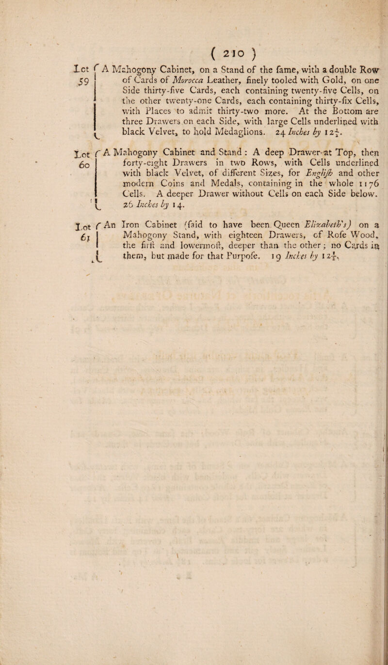 Ict C A Mahogony Cabinet, on a Stand of the fame, with adouble Row 59 of Cards of Morocca Leather, finely tooled with Goid, on ane Side thirty-fve Cards, each containing twenty-five Cells, on the other twenty-one Cards, each containing thirty-fix Cells, with Places to admit thirty-two more. At the Bottom are three Drawers on each Side, with large Cells underlined with black Velvet, to hold Ivledaglions. 24 Inches hy I2p. Lot f A Mahogony Cabinet and Stand : A deep Drawer- at Top, then 5o | forty-eight Drawers in two Rows, with Cells underlined with black Velvet, of different Si^es, for Englijh and other modera Coins and Medals, containing in the whole 1176 Cells. A deeper Drawer without Cells on each Side below. 26 Inches hy 14. 11 C j f An Iron Cabinet (faid to have been. Queen ElixabetJfs) on a £x Mahogony Stand, with eighteen Drawers, of Rofe Wood, the firfi and lowermoft, deeper than the other; no Ca,rds thern, but made for that Purpofe. ig Indes hy iz~„ i A