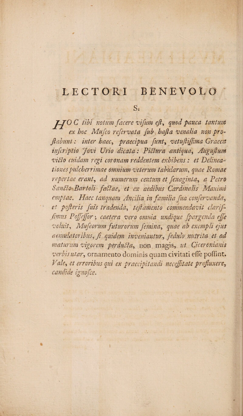 LECTORI BENEVOLO Hocm. notum facere vifum eft, quod pauca tantum ex hoc Mufeo refervata fub hafta venalia non pro- flabunt: inter haec, praecipua funtx vetuftifftma Graeca infcriptio Jovi Urio dicata: Pictura antiqua, Augufium vitio cuidam regi coronam reddentem exhibens : et Delinea¬ tiones pulcherrimae omnium veterum tabularum, quae Romae repertae erant, ad numerum centum et fexaginta, a Petro Santlo Bartoli fattae, et ex aedibus Cardinalis Maximi emptae. Haec tunquam Ancilia in familia fua confervanda, et pofteris fuit tradenda, t eft amento commendavit clarift fimus Pojfeftorcaetera vero omnia undique fpargenda eft e voluit, Mufeorum futurorum femina, quae ab exempli ejus aemulat oribus,fi quidem inveniantur, fedulo nutrita et ad maturum vigorem perducta, non magis, ut Ciceronianis verbis utar, ornamento dominis quam civitati e fle poffint. Vale, ei erroribus qui ex praecipitandi necejfitate profluxere, candide ignofee. O *r / t