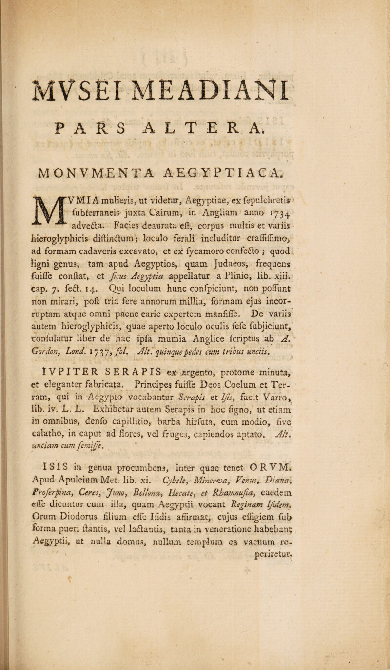 PARS ALTERA* MONVMENTA AEGYPTIACA. /MI A mulieris, ut videtur, Aegyptiae, ex fepulchreths - fubterraneis juxta Cairum, in Angliam anno 1734 adveda. Facies deaurata eft, corpus multis et variis hieroglyphicis diliindumj loculo ferali includitur craffiffimo^ ad formam cadaveris excavato, et ex fycamoro confedo ; quod ligni genus, tam apud Aegyptios, quam Judaeos, frequens fuifle condat, et ficus Aegyptia appellatur a Plinio, lib. xiii. cap. 7. fed. 14. Qui loculum hunc confpiciunt, non poffunt non mirari, pofi tria fere annorum millia, formam ejus incor¬ ruptam atque omni paene carie expertem manfiffe. De variis autem hieroglyphicis, quae aperto loculo oculis fefe fubjiciunt, confulatur liber de hac ipfa mumia Anglice fcriptus ab A. Gardon, Lond. 1737>/<V. Alt. quinque pedes cum tribus unciis. IVPITER SERAPIS ex argento, protome minuta, et eleganter fabricata. Principes fuifle Deos Coelum et Ter¬ ram, qui in Aegypto vocabantur Serapis et Ifis, facit Varro, lib. iv. L. L. Exhibetur autem Serapis in hoc ligno, ut etiam in omnibus, denfo capillitio^ barba hirfuta, cum modio, live calatho, in caput ad flores, vel fruges, capiendos aptato. Alt. unciam cum fiemijfie. ISIS in genua procumbens, inter quae tenet O R V M. Apud Apuleium Met. lib. xi. Cybele, Minerva, Venus, Diana, Profierpina, Ceres, Juno, Bellona, Hecale, et Rbamnufia, eaedem eiTe dicuntur cum illa, quam Aegyptii vocant Reginam Ifidem. Orum Diodorus lilium elfe Ifidis affirmat, cujus effigiem fub forma pueri dantis, vel ladantis, tanta in veneratione habebant Aegyptii, ut nulla domus, nullum templum ea vacuum re- periretur.