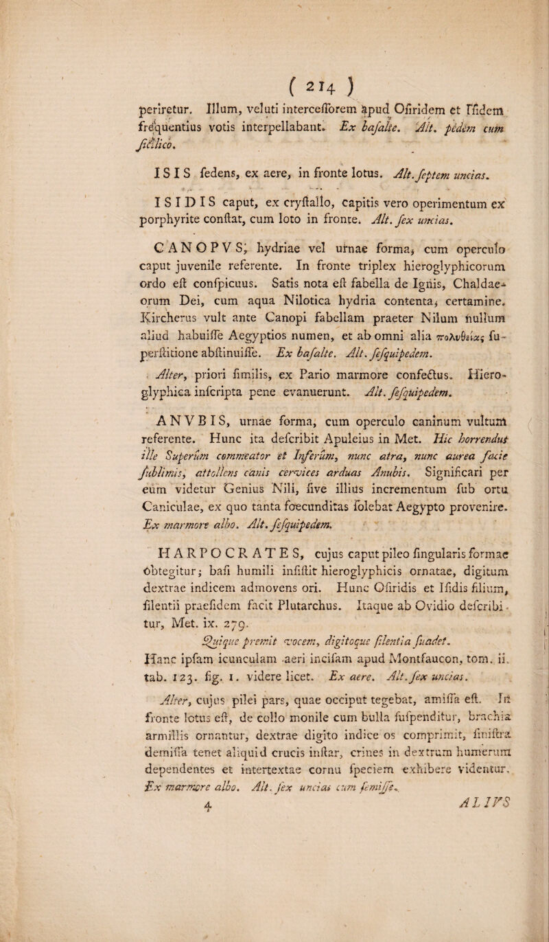 periretur. Illum, veluti interceftbrem &pud Oflridem et fiidem frequentius votis interpellabant. Ex bafalie. Ait. ■pedem cum fSilico. ISIS fedens, ex aere, in fronte lotus. Alt.feptem uncias. i -• ■ '* ' fr ■ \ ISIDIS caput, ex cryftallo, capitis vero operimentum ex porphyrite conflat, cum loto in fronte, Alt. fex uncias. C A N O P V Si hydriae vel urnae forma* cum operculo caput juvenile referente. In fronte triplex hieroglyphicorum ordo eft confpicuus. Satis nota efl fabella de Ignis, Chaldae¬ orum Dei, cum aqua Nilotica hydria contenta* certamine. Kircherus vult ante Canopi fabellam praeter Nilum nullum aliud habuiife Aegyptios numen, et ab omni alia TroXvbziu; fu - perflitione abflinuilfe. Ex bafalte. Alt. fefquipedcm. Alter, priori fimilis, ex Pario marmore confedlus. Hiero- glyphiea infcripta pene evanuerunt. Alt. fefauipedem. AN VB IS, urnae forma, cum operculo caninum vultum referente. Hunc ita defcribit Apuleius in Met. Hic horrendut Ule Superum commeator et Inferum, nunc atra, nunc aurea facie fublimis, attollens canis cervices arduas Anubis. Signifxari per eum videtur Genius Nili, five illiils incrementum fub ortu Caniculae, ex quo tanta foecunditas folebat Aegypto provenire. Ex marmore albo. Alt. fefquipedem. HARPOCRATES, cujus caput pileo Angularis formae Obtegitur* bafi humili inflftit hieroglyphicis ornatae, digitum dextrae indicem admovens ori. Hunc Ofiridis et Ifidis filium, filentii praefidem facit Plutarchus. Itaque ab Ovidio defcribi tur, Met. ix. 279. fui que premit vocem, digitoque flient i a fuadet. Hanc ipfam icunculam aeri incifam apud Montfaucon, tom. ii tab. 123. flg. 1. videre licet. Ex aere. Alt. fex uncias. Alteri cujus pilei pars, quae occiput tegebat, amifla eft. Iit fronte lotus eft, de collo monile cum bulla fufpenditur, brachia armillis ornantur, dextrae digito indice os comprimit, fmiftra. demiiTa tenet aliquid crucis inflar, crines in dextrum humerum dependentes et intertextae cornu fpeciem exhibere videntur, £x marmore albo. Alt. fex uncias cum femijfs. 4 AL IFS