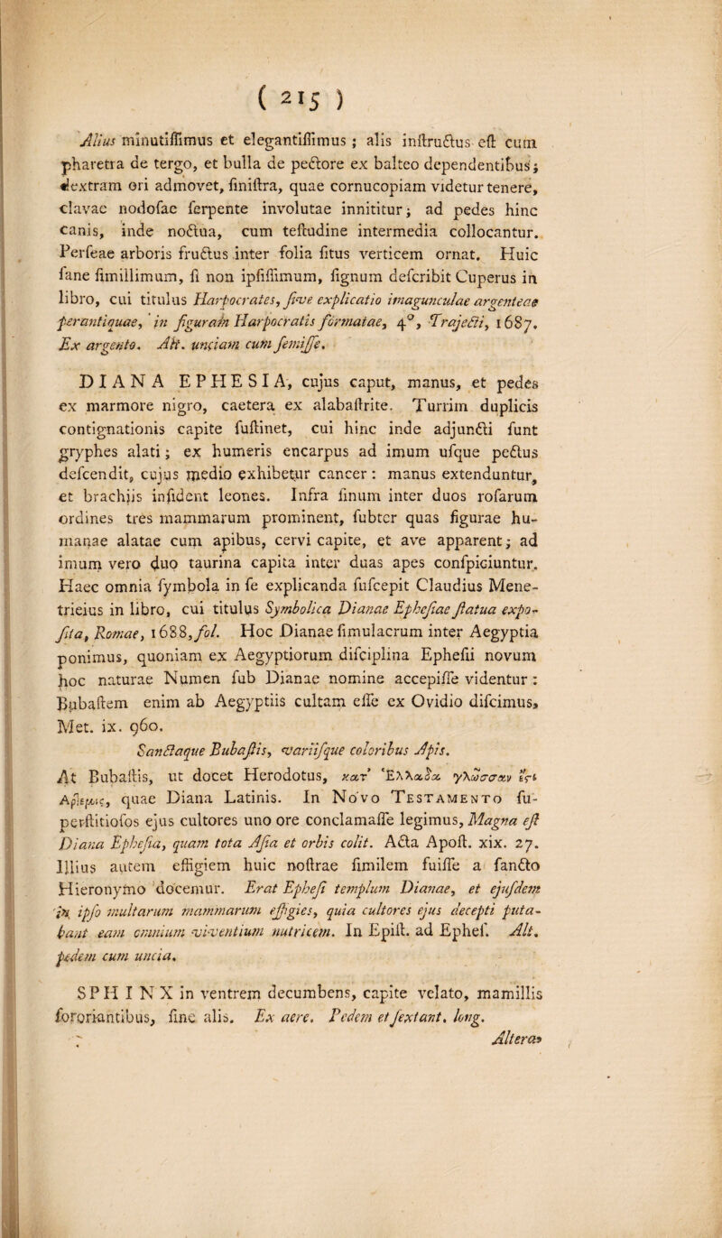 Alius minutifTimus et elegantifiimus; alis infirudus eft cum pharetra de tergo, et bulla de pedore ex balteo dependentibus; dextram ori admovet, finiftra, quae cornucopiam videtur tenere, clavae nodofae ferpente involutae innititur; ad pedes hinc canis, inde nodtua, cum tefludine intermedia collocantur. Perfeae arboris frudus inter folia litus verticem ornat. Huic fane fimillimum, fi non ipfiflimum, fignum defcribit Cuperus in libro, cui titulus Harpocrates, fove explicatio imagunculae arventeae A J L O <3 perantiquae, in fgurain Harpocratis formatae, 40, -Trajefii, 1687. Ex argento. AH. undam cum fetnijfe. DIANA EPHESIA, cujus caput, manus, et pedes ex marmore nigro, caetera ex alabaftrite. Turrim duplicis contignationis capite fuftinet, cui hinc inde adjundi funt gryphes alati; ex humeris encarpus ad imum ufque pedus defcendit, cujus medio exhibetur cancer : manus extenduntur, et brachiis infident leones. Infra finum inter duos rofarum ordines tres mammarum prominent, fubtcr quas figurae hu¬ manae alatae cum apibus? cervi capite, et ave apparent; ad imum vero duo taurina capita inter duas apes confpiciuntur. Haec omnia fymbola in fe explicanda fufcepit Claudius Mene- trieius in libro, cui titulus Symbolica Dianae Ephefaefatua expo~ fta, Romae, 1688,fol. Hoc Dianae fimulacrum inter Aegyptia ponimus, quoniam ex Aegyptiorum difciplma Ephefii novum hoc naturae Numen fub Dianae nomine accepifie videntur: Bpbaftem enim ab Aegyptiis cultam efie ex Ovidio difcimus. Met. ix. 960. SanSlaque Bubafis, variifque coloribus Apis. At Buballis, ut docet Herodotus, kclx 'EWoetx. yXcihraxv tjt Aplepc, quae Diana Latinis. In Novo Testamento fu- perftitiofos ejus cultores uno ore conclamafie legimus. Magna ef Diana Ephef a, quam tota Afa et orbis colit. Ada Apoft. xix. 27. Illius autem effigiem huic noftrae fimilem fuifie a fando Hieronymo docemur. Erat Ephef templum Dianae, et ejufdem 'In ipfo multarum mammarum effigies, quia cultores ejus decepti puta¬ bant eam cmnium viventium nutricem. In Epiil. ad Ephef. Alt. pedem cum uncia, SPH I N X in ventrem decumbens, capite velato, mamillis fororum tibus, fine alis. Ex aere. Pedem etfextant, long. Altera? /