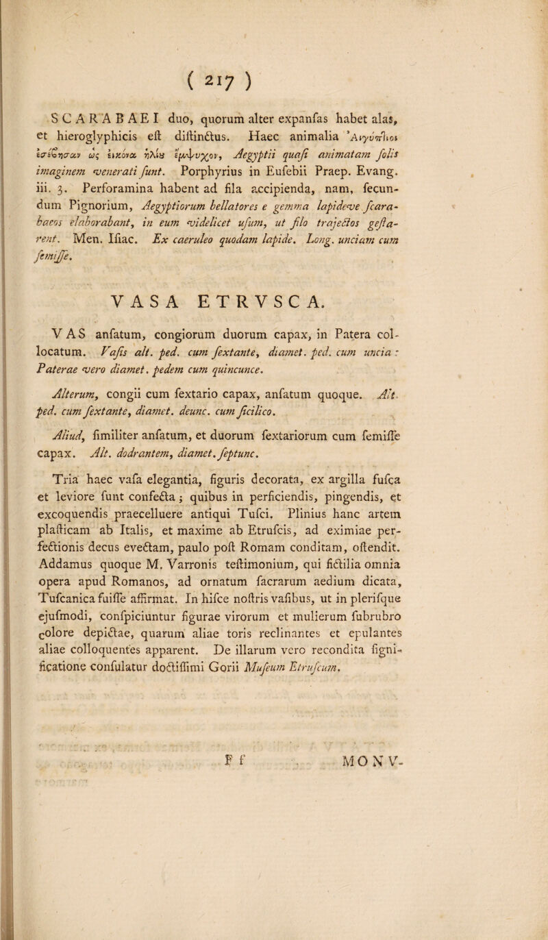 SCARABAEI duo, quorum alter expanfas habet alas, et hieroglyphicis eft diitindus. Haec animalia *A»ywV1to» tcr^vio-civ uq smova rjAty sf/,fv%ov, Aegyptii quafi animatam falis imaginem ‘venerati funt. Porphyrius in Eufebii Praep. Evang. iii. 3. Perforamina habent ad fila accipienda, nam, fecun¬ dum Pignorium, Aegyptiorum bellatores e gemma lapi deas e fcara- baeos elaborabant, in eum ‘videlicet ufum, ut flo trajectos gefa- rent. Men. Ifiac. Ex caeruleo quodam lapide. Long. unciam cum ftmijfe. VASA ETRVSCA. VAS anfatum, congiorum duorum capax, in Patera col¬ locatum. Vafis ait. ped, cum fextante, diamet. ped. cum uncia : Paterae ‘vero diamet. pedem cum quincunce. Alterum, congii cum fextario capax, anfatum quoque. Alt* ped. cum fextante, diamet. deunc. cum fcilico. Aliud, fimiliter anfatum, et duorum fextariorum cum femifFe capax. Alt. dodrantem, diamet. feptunc. Tria haec vafa elegantia, figuris decorata, ex argilla fufca et leviore funt confecta; quibus in perficiendis, pingendis, et excoquendis praecelluere antiqui Tufci, Plinius hanc artem plafticam ab Italis, et maxime ab Etrufcis, ad eximiae per¬ fectionis decus eveCtam, paulo poft Romam conditam, oftendit. Addamus quoque M. Varronis teflimonium, qui fidilia omnia opera apud Romanos, ad ornatum facrarum aedium dicata, TufcanicafuifTe affirmat. In.hifce noftris vafibus, ut in plerifque ejufmodi, confpiciuntur figurae virorum et mulierum fubrubro colore depidae, quarum aliae toris reclinantes et epulantes aliae colloquentes apparent. De illarum vero recondita figni- ticatione confulatur dodiffimi Gorii Mufeum Etrufam. F f M O N V-