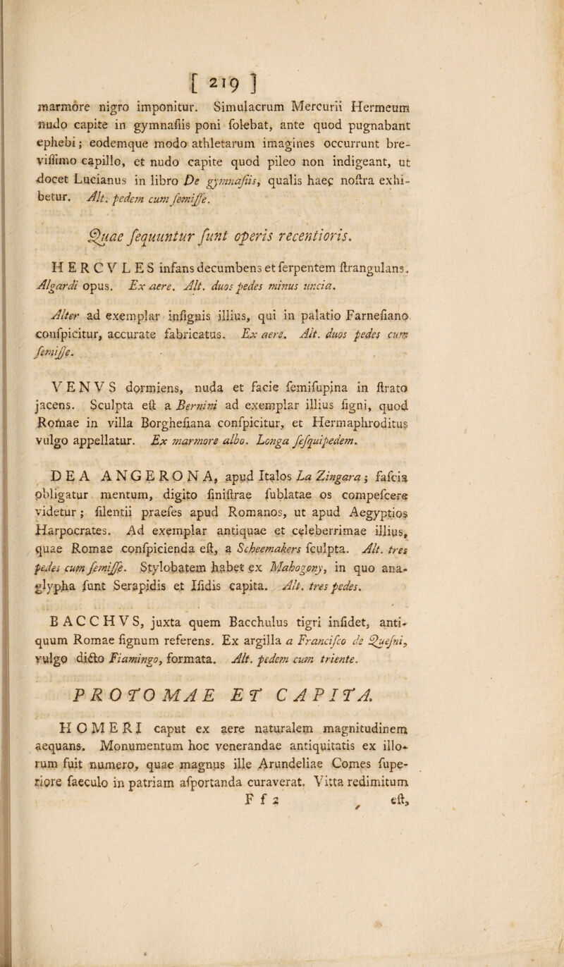 marmore nigro imponitur. Simulacrum Mercurii Hermeum nudo capite in gymnadis poni (olebat, ante quod pugnabant ephebi; eodemque modo athletarum imagines occurrunt bre- yiffimo capillo, et nudo capite quod pileo non indigeant, ut docet Lucianus in libro De gymnafiis, qualis haec noflra exhi¬ betur. Alt, tede7n cum femipfe. Quae fequuniur funi operis recentioris. H E R C V L E S infans decumbens etferpentem (Irangulans, Algardi opus. Ex aere. Alt. duos pedes minus uncia. Alter ad exemplar inhgnis illius, qui in palatio Farneliano confpicitur, accurate fabricatas. Ex aere. Alt. duos pedes cum fmijje. V E N V S dormiens, nuda et facie femifupina in (Irato jacens. Sculpta eft a Bernini ad exemplar illius figni, quod Romae in villa Borgheftana confpicitur, et Hermaphroditus vulgo appellatur. Ex marmore albo. Longa fefquipedem. DEA ANGERONA, apud Italos La Zingara; fafcia obligatur mentum, digito (iniftrae fublatae os compefcere videtur ; filentii praefes apud Romanos, ut apud Aegyptios Harpocrates. Ad exemplar antiquae et celeberrimae illius, quae Romae confpicienda eft, a Scheemakers fculpta. Alt. tres pedes cum femijje. Stylobatem habet ex Mahogony, in quo ana¬ glypha funt Serapidis et Ifidis capita. Alt, tres pedes. BACCHVS, juxta quem Bacchulus tigri inftdet, anti¬ quum Romae (ignum referens. Ex argilla a Francifco de Quefni, vulgo difto Fiamingo, formata. Alt. pedem cum triente. PROTO MAE Er CAPITA HOMERI caput ex aere naturalem magnitudinem aequans. Monumentum hoc venerandae antiquitatis ex illo^ rum fuit numero, quae magnus ille Arundeliae Comes fupe- riore faeculo in patriam afportanda curaverat. Vitta redimitum F f 2 dC *