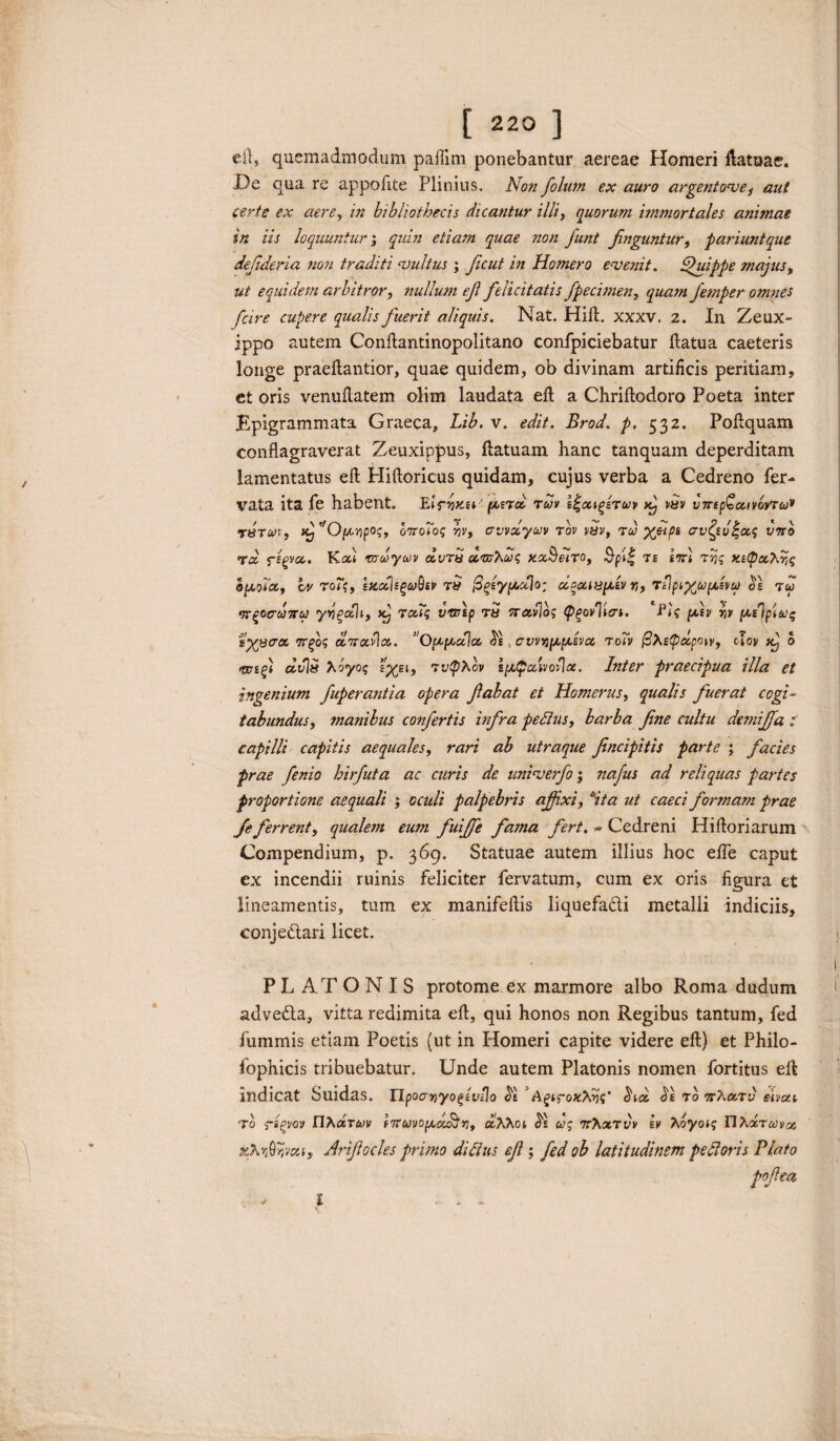 ert» quemadmodum paftim ponebantur aereae Homeri Latoae. .De qua re appoiite Plinius. Non folum ex auro argentose, aut certe ex aere, in bibliothecis dicantur illi, quorum immortales animae in iis loquuntur; quin etiam quae non funt finguntur, pariuntque defideria non traditi vultus ; ficut in Homero evenit. Quippe majus, ut equidem arbitror, nullum ejl felicitatis fpecimen, quam femper omnes fcire cupere qualis fuerit aliquis. Nat. Hili. xxxv. 2. In Zeux- ippo autem Conftantinopolitano confpiciebatur llatua caeteris longe praeftantior, quae quidem, ob divinam artificis peritiam, et oris venuftatem olim laudata eft a Chriftodoro Poeta inter Epigrammata Graeca, Lib. v. edit. Brod. p. 532. Pollquam conflagraverat Zeuxippus, ftatuam hanc tanquam deperditam lamentatus eft Hiftoricus quidam, cujus verba a Cedreno fer- vata ita fe habent. Elrnxsi' /&eto ruv d-cagiruv x^ >Sv vTrtpQccivovTu* r8Tun, iCj O(tripos, 07rolog yv, avvocyuv rov vyv, tu> X&P* o^sufas v7ro rd rigva. Kot tnlycov dvrS ccvshctiq kxShto, Spit; te ett! t5jj ofiosx, vv roTq, etecflsguQiv Ttf figsyfictio; oi^uiHfiiv r,, ri}pi%Vfi£w $1 tu vr^ocuTru) yvgoth, xj raiiq v&rtp rS frctvlo; tpgovlitn. PU fitv w fid\p\uq %yj3<ra. 7rfoq o Trado. Ofificdlx £e avviofifisvcc roTv @Xe<petpow, olov xj 0 civis Xoyoq TvtpXcv ifi$alvJol\ot. Inter praecipua illa et ingenium fuperantia opera fabat et Homerus, qualis fuerat cogi¬ tabundus, manibus confertis infra pe dius, barba fine cultu deniiffa : capilli capitis aequales, rari ab utraque fincipitis parte ; facies prae finio hirfuta ac curis de univerfo; nafus ad reliquas partes proportione aequali ; oculi palpebris afiixi, Sta ut caeci formam prae fi ferrent, qualem eum fuiffe fama fert. - Cedreni Hiftoriarum Compendium, p. 369. Statuae autem illius hoc efife caput ex incendii ruinis feliciter fervatum, cum ex oris figura et lineamentis, tum ex manifeftis liquefa&i metalli indiciis, conje&ari licet. PLATONIS protome ex marmore albo Roma dudum adve&a, vitta redimita eft, qui honos non Regibus tantum, fed fummis etiam Poetis (ut in Homeri capite videre eft) et Philo- fophicis tribuebatur. Unde autem Platonis nomen fortitus eft indicat Suidas. Upoavtyo^iviio $1 ' AgiroxNiq' (ha, <5e ro7rAo.ru eivai T0 rigvov HAdruv inernofiorHy), ctAAoi $1 uq ttAotuv h> Ttoyoiq FlAoruvas xfr^veti, Arifiocles primo diditis efi; fid ob latitudinem pedloris Plato pofea