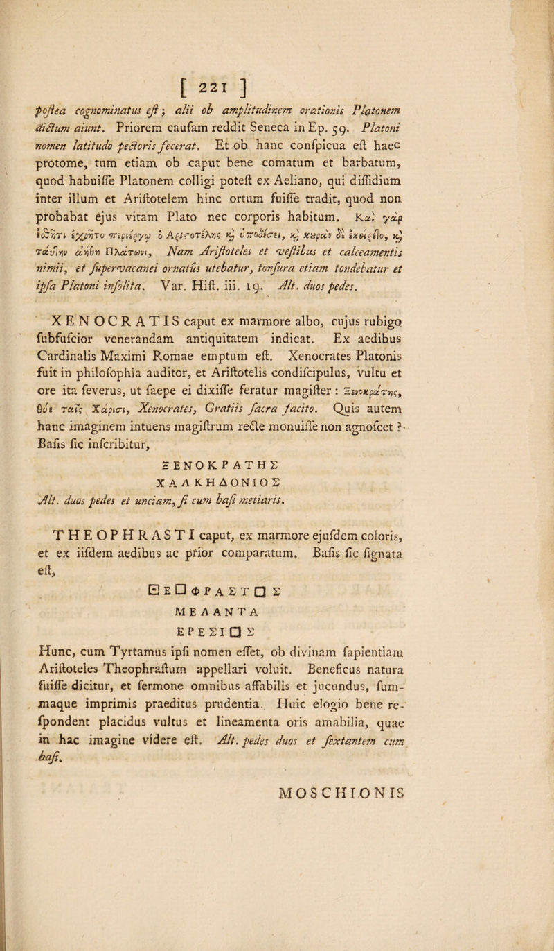 'pojiea cognominatus efi; alii ob amplitudinem orationis Platonem ditium aiunt. Priorem caufam reddit Seneca in Ep. 59. Platoni nomen latitudo pedioris fecerat. Et ob hanc confpicua eft haec protome, tum etiam ob .caput bene comatum et barbatum, quod habuifle Platonem colligi potell ex Aeliano, qui diftidium inter illum et Ariftotelem hinc ortum fuiffe tradit, quod non probabat ejus vitam Plato nec corporis habitum. Kal ydp sdjriTi £%pr)To 7TtpiEgyco o A^lroT&riz vTrooicru, >c) xupelv sxeitflo, ra,vira dr,vr FIXcItuvi, Nam Arifioteles et <vejiibus et calceamentis nimii, et fiupernsacanei ornatus utebatur, tonfura etiam tondebatur et ipfa Platoni infolita. Var. Hift. iii. 19. Alt. duos pedes. XEN OCRATIS caput ex marmore albo, cujus rubigo fubfufcior venerandam antiquitatem indicat. Ex aedibus Cardinalis Maximi Romae emptum eft. Xenocrates Platonis fuit in philofophia auditor, et Ariftotelis condifcipulus, vultu et ore ita feverus, ut faepe ei dixifte feratur magifter : 'Esvoxpdm^ Qve tcc7$ Xapici, Xenocrates, Gratiis facra facito. Quis autem hanc imaginem intuens magiftrum redle monuiiTe non agnofcet ?- Bafis fic infcribitur, HENOKP ATH£ X A A KHA0NI02 Alt. duos pedes ei unciam, fi cum bafi metiaris. THEOPHRASTI caput, ex marmore ejufdem coloris, et ex iifdem aedibus ac pfior comparatum. Bafis ftc lignata eft, EeDgpastq £ ME AANTA EPE2I □ £ Hunc, cum Tyrtamus ipft nomen eflet, ob divinam fapientiam Ariftoteles Theophraftum appellari voluit. Beneficus natura fuiife dicitur, et fermone omnibus affabilis et jucundus, fum- maque imprimis praeditus prudentia. Eluic elogio bene re-' fpondent placidus vultus et lineamenta oris amabilia, quae in hac imagine videre eft. AJt. pedes duos et fextantem cum bafitK MOS CHION IS