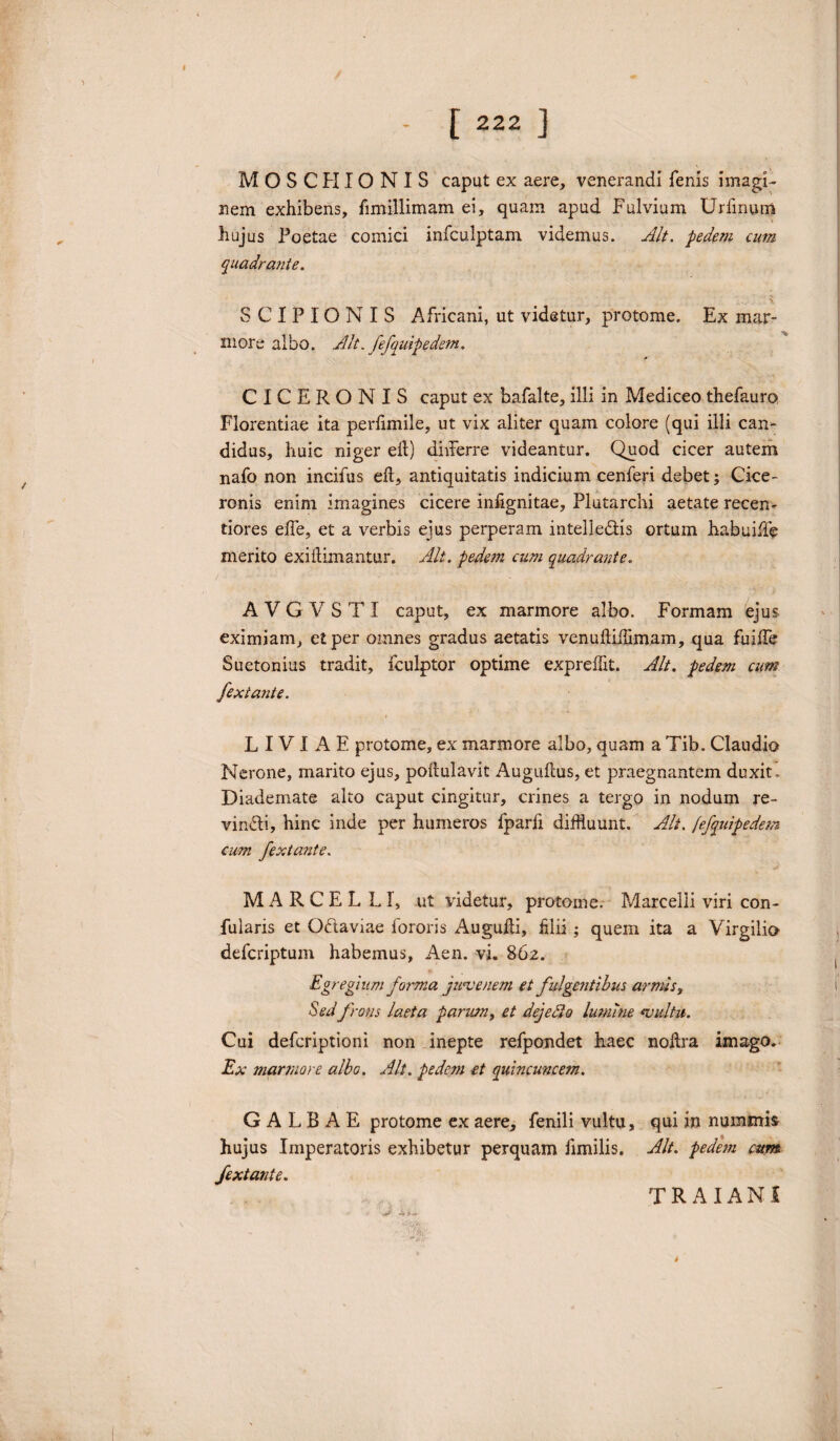 MOSCH IONIS caput ex aere, venerandi fenis imagi¬ nem exhibens, fimillimam ei, quam apud Fulvium Urfmurri hujus Poetae comici infculptam videmus. Alt. pedem cum quadrante. SCIPIONIS Africani, ut videtur, protome. Ex mar¬ more albo. Alt. fefquipedem. CICERONIS caput ex bafalte, illi in Mediceo thefauro Florentiae ita. perfimile, ut vix aliter quam colore (qui illi can¬ didus, huic niger eft) divferre videantur. Quod cicer autem nafo non incifus eft, antiquitatis indicium cenferi debet; Cice¬ ronis enim imagines cicere infignitae, Plutarchi aetate recen- tiores efte, et a verbis ejus perperam intelle&is ortum habuiffe merito exiftimantur. Alt. pedem cum quadrante. A V G V S T I caput, ex marmore albo. Formam ejus eximiam, et per omnes gradus aetatis venuftiftimam, qua fuifte Suetonius tradit, fculptor optime expreftk. Alt. pedem cum fexiante. LIVIAE protome, ex marmore albo, quam a Tib. Claudio Nerone, marito ejus, poftulavit Auguftus, et praegnantem duxit. Diademate alto caput cingitur, crines a tergo in nodum re¬ vincti, hinc inde per humeros fparfi diffluunt. Alt. fefquipedem cum fextante. MARCELLI, ut videtur, protome. Marcelli viri con- fularis et Oftaviae fororis Augufti, lilii; quem ita a Virgilio defcriptum habemus, Aen. vi. 862. Egregiumforma junce nem et fulgentibus armis. Sedfrons laeta parum, et dejecto lumine «vultu. Cui defcriptioni non inepte refpondet haec noftra imago. Ex marmore albo. Alt. pedem et quincuncem. GALBAE protome ex aere, fenili vultu, qui in nummi» hujus Imperatoris exhibetur perquam fimilis. Alt. pedem cum fextante. TRAIANI