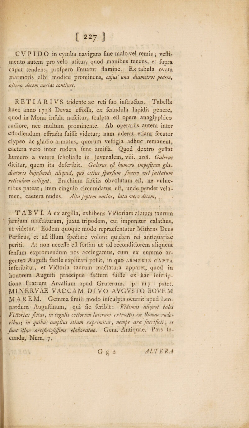 ■** C V P I D O in cymba navigans fine malo vel remis; veftU mento autem pro velo utitur, quod manibus tenens, et fupra caput tendens, profpero imuatur flamine. Ex tabula ovata marmoris albi modice prominens, cujus' una diametros pedem, altera decem undas continet. *■ -* M RETIARIVS tridente ac reti fuo in Aru£tus. Tabella haec anno 1738 Devae effofla, ex fcandula lapidis genere, quod in Mona infula nafcitur, lculpta eft opere anaglyphico rudiore, nec multum prominente. Ab operariis autem inter cflodiendum effradla fuifle videtur; nam aderat etiam fecutor clypeo ac gladio armatus, quorum vefligia adhuc remanent, caetera vero inter rudera funt amiffa. Quod dextro geftat humero a vetere fcholiafte in juvenalem, viii. 208. Galerus dicitur, quem ita defcribit. Galerus efi himero impofitum gla¬ diatoris hujufmodi aliquid, quo citius fparfum funem -vel jadatum reticulwn colligat. Brachium fafciis obvolutum efl, ne vulne¬ ribus pateat; item cingulo circumdatus efl, unde pendet vela¬ men, caetera nudus. Alta Jeptem uncias, lata vero decem. T A B V L A ex argilla, exhibens Vidloriam alatam taurum O y / jamjam madtaturam, juxta tripodem, cui imponitur calathus, ut videtur. Eodem quoque modo repraefentatur Mithras Deus Perflcus, et ad illum fpedlare volunt quidam rei antiquariae periti. At non necefle efl forfan ut ad reconditiorem aliquem fenfum expromendum nos accingamus, cum ex nummo ar¬ genteo Augufti facile explicari pofiit, in quo armenia capta infcribitur, et Vidloria taurum madlatura apparet, quod in honorem Augufli praecipue fadtum fuifle ex hac infcrip- tione Fratrum Arvalium apud Gruterum, p. 117. patet. MINERVAE VACCAM DIVO AVGVSTO BOVEM MARE M. Gemma fimili modo infculpta ocurrit apud Leo- nardum Auguflinum, qui fic fcribit: Vidvnus aliquot tales k, Victorias fidas, in tegulis c odorum laterum ext radis ex Romae rude- t ribus; in quibus amplius etiam exprimitur, nempe ara fiacrifiicii; et \ fiunt illae artificicfifiime elaboratae. Gem. Antiquae. Pars le- ) eunda, Num, 7. G g z ALTERA