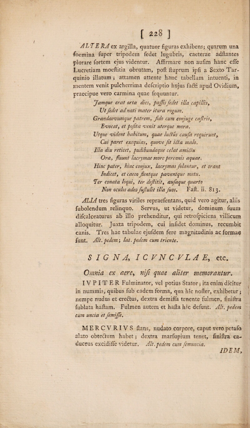 ALT ERA ex argilla, quatuor figuras exhibens; quarum una foemina fuper tripodem fedet lugubris, caeterae adflantes •plorare fortem ejus videntur. Affirmare non aufim hanc effe Lucretiam moeflitia obrutam, pod duprum ipfi a Sexto Tar¬ quinio illatum ; attamen attente hanc tabellam intuenti, in mentem venit pulcherrima defcriptio hujus fafti apud Ovidium, praecipue vero carmina quae fequuntur. famque erat orta dies, p offis fedet illa capillis, Ut fedet ad nati mater itura rogum. Grandaevumque patrem, fido cwn conjuge cafiris, Evocat, et pofita venit ut er que ?Jiora. Utque vident habitum, quae ludius caufa requirunt, Cui paret ex equi as, quove fit icta malo. Illa diu reticet, pudibundaque celat amidiu Ora, fluunt lacrymae more perennis aquae. Hinc pater, hinc conjux, lacrymas filantur, et orant Indicet, et caeco fient que pavent que metu. Ter conata loqui, ter defiitit, aufaque quarto Non oculos adeofufiulit illa fuos. Fall. ii. 813. ALIA tres figuras viriles repraefentans, quid vero agitur, aliis fubolendum relinquo. Servus, ut videtur, dominum fuum difcalceaturus ab illo prehenditur, qui retrofpiciens villicum alloquitur. Juxta tripodem, cui infidet dominus, recumbit canis. Tres hae tabulae ejufdem fere magnitudinis ac formae funt. Alt. pede m; lat. pedem cum triente. S I G NA, I C VN C VLA E, etc. Omnia ex aere, niji quae aliter memorantur. IV P I T E R Fulminator, vel potius Stator; ita enim dicitur in nummis, quibus fub eadem forma, qua hic nofler, exhibetur; j' nempe nudus et eredtus, dextra demida tenente fulmen, finiftra fublata hadam. Fulmen autem et hada hic defunt. Alt. pedem eum uncia et fiemifife. MERCVRIV S flans, nudato corpore, caput vero petafo alato obtedlum habet; dextra marfupium tenet, finidra ca¬ duceus excidide videtur. Alt.pedem cu?n femuncia. IDEM,