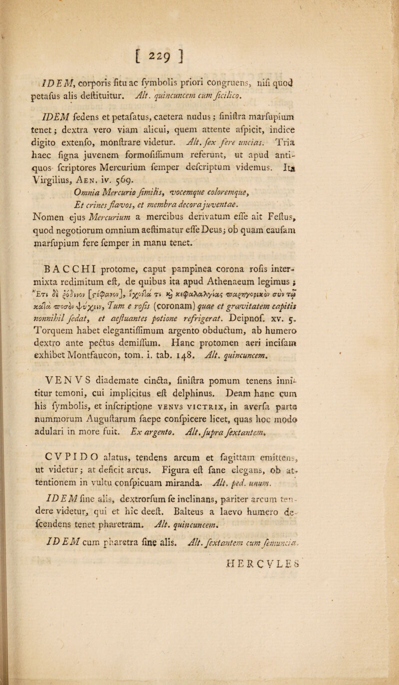 ID EM, corporis fitu ac fymbolis priori congruens, niii quod petafus alis deftituitur. Alt. quincuncem cum Jicilico. IDEM fedens et petafatus, caetera nudus; fmiilra marfupium tenet; dextra vero viam alicui, quem attente afpicit, indice digito extenfo, monftrare videtur. Alt. fex fere uncias. Tria haec ligna juvenem formofiflimum referunt, ut apud anti¬ quos fcriptores Mercurium femper defcriptum videmus. Ita Virgilius, Aen. iv. 569. Omnia Mercurio fmi lis, «vocemque coloremque, Et crines flavos, et membra decora juventae. Nomen ejus Mercurium a mercibus derivatum elfe ait Fellus, quod negotiorum omnium aeftimatur effeDeusj ob quam caufam marfupium fere femper in manu tenet. BACCHI protome, caput pampinea corona rofis inter¬ mixta redimitum eft, de quibus ita apud Athenaeum legimus; j'Etj $1 i>ohvov [fifiavov], s%py\cl rt xe^aXx^yion; '&ci(>rlyopixov cvv aui xotlci 'oroaovxpv'xsib Eum e rofs (coronam) quae et gravitatem capitis nonnihil fedat, et aefuantes potione refrigerat. Deipnof. xv. 5. Torquem habet elegantiffimum argento obductum, ab humero dextro ante peftus demiifum. Hanc protomen aeri incifam exhibet Montfaucon, tom. i. tab. 148. Alt. quincuncem. V E N V S diademate cindta, liniftra pomum tenens inmh titur temoni, cui implicitus ell delphinus. Deam hanc cum his fymbolis, et infcriptione venvs victrix, in averfa parte nummorum Auguharum faepe confpicere licet, quas hoc modo adulari in more fuit. Ex argento. Alt.fupra fextantem. C V PI D O alatus, tendens arcum et fagittam emittens, ut videtur; at deficit arcus. Figura ell fane elegans, ob at¬ tentionem in vultu confpicuam miranda. Alt. ped. unum. IDEM fine alis, dextrorfum fe inclinans, pariter arcum ten ¬ dere videtur, qui et hic deeft. Balteus a laevo humero de- fcendens tenet pharetram. Alt. quincuncem. IDEM cum pharetra line alis. Alt. fextantem cum femuncid. HERCVLES