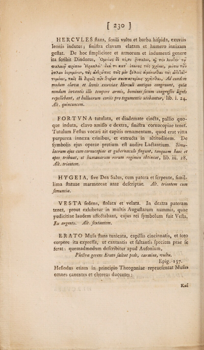 f 23° ] HERCVLES flans, fenili vultu et barba liifpida, exuviis leonis indutus; fmillra clavam elatam et humero innixam geflat. De hoc fimpliciore et armorum et indumenti genere ita fcribit Diodorus, ‘Opcowg <5e to,ts £&7raAoy, ^ rr,v teoflw tw <&ix\caco 'uj^ineiv Hg<xx.hei' onx ro xxt hteiwg xfivngy (Avora rav cwhvv svpvpdvcov, rdj dv^dotng roi? p/2v fuAo;? dqivvzcrBou tccildd]- •xopjbvjsCf rxTg Ps So^aXg tcjv azzorotrvipioig xpyoSou, Ad eundem Vio dum clama et leonis exuviae Herculi antiquo congruunt, quia nondum inventis illo tempore armis, homines fecum congrejfos lignis repellebant, et belluarum coriis pro tegumentis utebantur, lib. i. 24. Alt. quincuncem. FORTVNA tutulata, et diademate cin&a, pallio quo¬ que induta, clavo amifTo e dextra, fmillra cornucopiae tenet. Tutulum Feflus vocari ait capitis ornamentum, quod erat vitta purpurea innexa crinibus, et extrudla in altitudinem. De iymbolis ejus operae pretium efl audire Ladlantium. Simu¬ lacrum ejus cum cornucopiae et gubernaculo fingunt, t an quam haec et opes tribuat, et humanarum rerum regimen obtineat, lib. iii, z8a Alt. trientem. H Y G E I A, five Dea Salus, cum patera et ferpente, fimiR lima ftatuae marmoreae ante defcriptae. Alt. trientem cum /emunda. VESTA fedens, dolata et velata. In dextra pateram tenet, prout exhibetur in multis Auguflarum nummis, quae pudicitiae laudem afFedlabant, cujus rei fymbolum fuit Vella, fix argento. Alt. fextantem. ERATO Mufa flans tunicata, capillis cincinnatis, et toto corpore ita expreffa, ut cantantis et faltantis fpeciem prae fe ferat: quemadmodum defcribitur apud Aufonium, Pledra gerens Erato faltat pede, carmine, vultu. E-pig-'137* Hefiodus etiam in principio Theogoniae repraefentut Mufas omnes canentes et choreas ducentes: . Cl* ♦ ’ • I ■ iil ^ Kcd